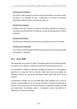 N o t a T é c n i c a d e I n t r o d u c c i ó n B I M : A d o p c i ó n e n l a I n v e r s i ó n P ú b l i c a
– 30 –
INFORMACIÓN COORDINADA
Con el CDE, todos comparten una misma fuente de información. Se evita la pérdida
de tiempo en la búsqueda de data o preguntando si la misma se encuentra
actualizada o quién la produjo o para qué se puede usar.
INFORMACIÓN CONFIABLE
El CDE permite crear, compartir y controlar la información producida por el equipo en
una fuente única de información. El modelo es uno solo. No hay lugar para el “teléfono
malogrado”.
INFORMACIÓN CONTINUA
El CDE facilita el intercambio de información a través de todo el ciclo de inversión.
EFICIENCIA DE LA INVERSIÓN
Con el CDE se pueden detectar interferencias antes de la obra, evitando la necesidad
de reprocesos o retrabajos.
III.4. Usos BIM
Para desarrollar una inversión con BIM, es importante definir los Usos BIM necesarios
de acuerdo con los objetivos y requisitos de información que tiene cada inversión.
Los Usos BIM son métodos de aplicación de BIM para alcanzar uno o más objetivos
específicos a lo largo del ciclo de inversión. Estos Usos sirven para explicar las
diferentes formas en que las partes interesadas pueden utilizar BIM dentro de una
inversión.
Es importante considerar que los Usos BIM deben estar alineados con el nivel de
recursos y madurez BIM con los que cuente la entidad al momento de desarrollar la
inversión. Así, de acuerdo con los mecanismos para una adopción progresiva de BIM
que implementen, las entidades podrán ir incorporando nuevos Usos BIM en el
desarrollo de sus futuras inversiones.
 