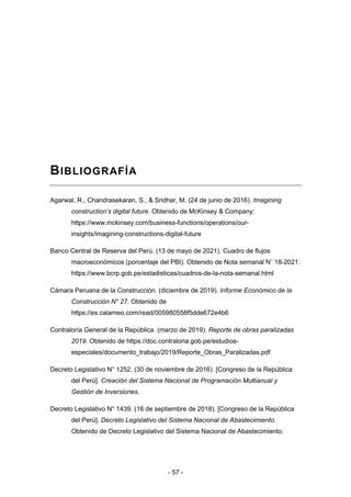 - 57 -
BIBLIOGRAFÍA
Agarwal, R., Chandrasekaran, S., & Sridhar, M. (24 de junio de 2016). Imagining
construction’s digital future. Obtenido de McKinsey & Company:
https://www.mckinsey.com/business-functions/operations/our-
insights/imagining-constructions-digital-future
Banco Central de Reserva del Perú. (13 de mayo de 2021). Cuadro de flujos
macroeconómicos (porcentaje del PBI). Obtenido de Nota semanal N˚ 18-2021:
https://www.bcrp.gob.pe/estadisticas/cuadros-de-la-nota-semanal.html
Cámara Peruana de la Construcción. (diciembre de 2019). Informe Económico de la
Construcción N° 27. Obtenido de
https://es.calameo.com/read/005980558f5dde672e4b6
Contraloría General de la República. (marzo de 2019). Reporte de obras paralizadas
2019. Obtenido de https://doc.contraloria.gob.pe/estudios-
especiales/documento_trabajo/2019/Reporte_Obras_Paralizadas.pdf
Decreto Legislativo N° 1252. (30 de noviembre de 2016). [Congreso de la República
del Perú]. Creación del Sistema Nacional de Programación Multianual y
Gestión de Inversiones.
Decreto Legislativo N° 1439. (16 de septiembre de 2018). [Congreso de la República
del Perú]. Decreto Legislativo del Sistema Nacional de Abastecimiento.
Obtenido de Decreto Legislativo del Sistema Nacional de Abastecimiento.
 