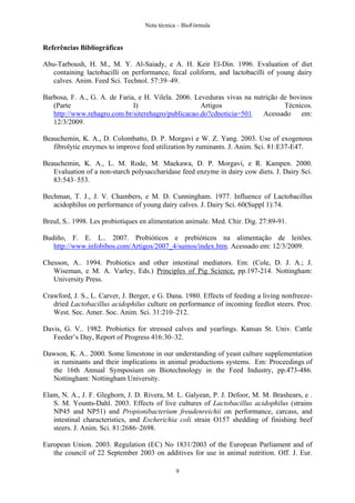 Nota técnica – BioFórmula


Referências Bibliográficas

Abu-Tarboush, H. M., M. Y. Al-Saiady, e A. H. Keir El-Din. 1996. Evaluation of diet
   containing lactobacilli on performance, fecal coliform, and lactobacilli of young dairy
   calves. Anim. Feed Sci. Technol. 57:39–49.

Barbosa, F. A., G. A. de Faria, e H. Vilela. 2006. Leveduras vivas na nutrição de bovinos
   (Parte                     I)                     Artigos                    Técnicos.
   http://www.rehagro.com.br/siterehagro/publicacao.do?cdnoticia=501. Acessado em:
   12/3/2009.

Beauchemin, K. A., D. Colombatto, D. P. Morgavi e W. Z. Yang. 2003. Use of exogenous
   fibrolytic enzymes to improve feed utilization by ruminants. J. Anim. Sci. 81:E37-E47.

Beauchemin, K. A., L. M. Rode, M. Maekawa, D. P. Morgavi, e R. Kampen. 2000.
   Evaluation of a non-starch polysaccharidase feed enzyme in dairy cow diets. J. Dairy Sci.
   83:543–553.

Bechman, T. J., J. V. Chambers, e M. D. Cunningham. 1977. Influence of Lactobacillus
   acidophilus on performance of young dairy calves. J. Dairy Sci. 60(Suppl 1):74.

Breul, S.. 1998. Les probiotiques en alimentation animale. Med. Chir. Dig. 27:89-91.

Budiño, F. E. L.. 2007. Probióticos e prebióticos na alimentação de leitões.
   http://www.infobibos.com/Artigos/2007_4/suinos/index.htm. Acessado em: 12/3/2009.

Chesson, A.. 1994. Probiotics and other intestinal mediators. Em: (Cole, D. J. A.; J.
   Wiseman, e M. A. Varley, Eds.) Principles of Pig Science, pp.197-214. Nottingham:
   University Press.

Crawford, J. S., L. Carver, J. Berger, e G. Dana. 1980. Effects of feeding a living nonfreeze-
   dried Lactobacillus acidophilus culture on performance of incoming feedlot steers. Proc.
   West. Sec. Amer. Soc. Anim. Sci. 31:210–212.

Davis, G. V.. 1982. Probiotics for stressed calves and yearlings. Kansas St. Univ. Cattle
   Feeder’s Day, Report of Progress 416:30–32.

Dawson, K. A.. 2000. Some limestone in our understanding of yeast culture supplementation
  in ruminants and their implications in animal productions systems. Em: Proceedings of
  the 16th Annual Symposium on Biotechnology in the Feed Industry, pp.473-486.
  Nottingham: Nottingham University.

Elam, N. A., J. F. Gleghorn, J. D. Rivera, M. L. Galyean, P. J. Defoor, M. M. Brashears, e .
   S. M. Younts-Dahl. 2003. Effects of live cultures of Lactobacillus acidophilus (strains
   NP45 and NP51) and Propionibacterium freudenreichii on performance, carcass, and
   intestinal characteristics, and Escherichia coli strain O157 shedding of finishing beef
   steers. J. Anim. Sci. 81:2686–2698.

European Union. 2003. Regulation (EC) No 1831/2003 of the European Parliament and of
   the council of 22 September 2003 on additives for use in animal nutrition. Off. J. Eur.

                                              9
 