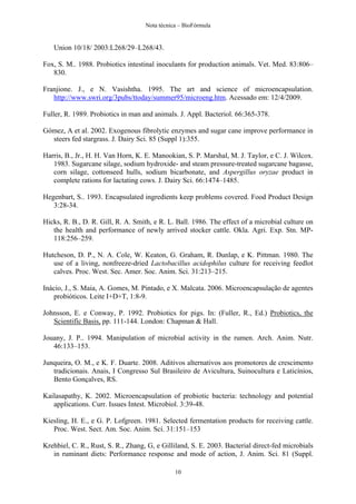 Nota técnica – BioFórmula


   Union 10/18/ 2003:L268/29–L268/43.

Fox, S. M.. 1988. Probiotics intestinal inoculants for production animals. Vet. Med. 83:806–
   830.

Franjione. J., e N. Vasishtha. 1995. The art and science of microencapsulation.
   http://www.swri.org/3pubs/ttoday/summer95/microeng.htm. Acessado em: 12/4/2009.

Fuller, R. 1989. Probiotics in man and animals. J. Appl. Bacteriol. 66:365-378.

Gómez, A et al. 2002. Exogenous fibrolytic enzymes and sugar cane improve performance in
  steers fed stargrass. J. Dairy Sci. 85 (Suppl 1):355.

Harris, B., Jr., H. H. Van Horn, K. E. Manookian, S. P. Marshal, M. J. Taylor, e C. J. Wilcox.
   1983. Sugarcane silage, sodium hydroxide- and steam pressure-treated sugarcane bagasse,
   corn silage, cottonseed hulls, sodium bicarbonate, and Aspergillus oryzae product in
   complete rations for lactating cows. J. Dairy Sci. 66:1474–1485.

Hegenbart, S.. 1993. Encapsulated ingredients keep problems covered. Food Product Design
   3:28-34.

Hicks, R. B., D. R. Gill, R. A. Smith, e R. L. Ball. 1986. The effect of a microbial culture on
   the health and performance of newly arrived stocker cattle. Okla. Agri. Exp. Stn. MP-
   118:256–259.

Hutcheson, D. P., N. A. Cole, W. Keaton, G. Graham, R. Dunlap, e K. Pittman. 1980. The
   use of a living, nonfreeze-dried Lactobacillus acidophilus culture for receiving feedlot
   calves. Proc. West. Sec. Amer. Soc. Anim. Sci. 31:213–215.

Inácio, J., S. Maia, A. Gomes, M. Pintado, e X. Malcata. 2006. Microencapsulação de agentes
    probióticos. Leite I+D+T, 1:8-9.

Johnsson, E. e Conway, P. 1992. Probiotics for pigs. In: (Fuller, R., Ed.) Probiotics, the
   Scientific Basis, pp. 111-144. London: Chapman & Hall.

Jouany, J. P.. 1994. Manipulation of microbial activity in the rumen. Arch. Anim. Nutr.
   46:133–153.

Junqueira, O. M., e K. F. Duarte. 2008. Aditivos alternativos aos promotores de crescimento
   tradicionais. Anais, I Congresso Sul Brasileiro de Avicultura, Suinocultura e Laticínios,
   Bento Gonçalves, RS.

Kailasapathy, K. 2002. Microencapsulation of probiotic bacteria: technology and potential
   applications. Curr. Issues Intest. Microbiol. 3:39-48.

Kiesling, H. E., e G. P. Lofgreen. 1981. Selected fermentation products for receiving cattle.
   Proc. West. Sect. Am. Soc. Anim. Sci. 31:151–153

Krehbiel, C. R., Rust, S. R., Zhang, G, e Gilliland, S. E. 2003. Bacterial direct-fed microbials
   in ruminant diets: Performance response and mode of action, J. Anim. Sci. 81 (Suppl.

                                               10
 