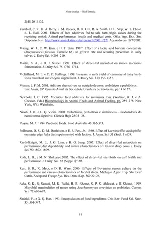 Nota técnica – BioFórmula


   2):E120–E132.

Krehbiel, C. R., B. A. Berry, J. M. Reeves, D. R. Gill, R. A. Smith, D. L. Step, W. T. Choat,
   R. L. Ball. 2001. Effects of feed additives fed to sale barn-origin calves during the
   receiving period: Animal performance, health and medical costs. Okla. Agr. Exp. Stn.
   Disponível em: http://www.ansi.okstate.edu/research/2001rr/27/. Acessado em 10/7/2007.

Maeng, W. J., C. W. Kim, e H. T. Shin. 1987. Effect of a lactic acid bacteria concentrate
  (Streptococcus faecium Cernelle 68) on growth rate and scouring prevention in dairy
  calves. J. Dairy Sci. 9:204–210.

Martin, S. A., e D. J. Nisbet. 1992. Effect of direct-fed microbial on rumen microbial
   fermentation. J. Dairy Sci. 75:1736–1744.

McGilliard, M. L. e C. C. Stallings. 1998. Increase in milk yield of commercial dairy herds
  fed a microbial and enzyme supplement. J. Dairy Sci. 81:1353-1357.

Menten, J. F. M. 2001. Aditivos alternativos na nutrição de aves: probióticos e prebióticos.
  Em: Anais, 38ª Reunião Anual da Sociedade Brasileira de Zootecnia, pp.141-157.

Newbold, J. C. 1995. Microbial feed additives for ruminants. Em: (Wallace, R. J. e A.
  Chesson, Eds.) Biotechnology in Animal Feeds and Animal Feeding, pp. 259–278. New
  York, NY.: Weinheim.

Nicoli, J. R., e L. Q. Vieira. 2000. Probióticos, prebióticos e simbióticos – moduladores do
   ecossistema digestivo. Ciência Hoje 28:34–38.

Playne, M. J.. 1994. Probiotic foods. Food Australia 46:362-373.

Pollmann, D. S., D. M. Danielson, e E. R. Peo, Jr.. 1980. Effect of Lactobacillus acidophilus
    on starter pigs fed a diet supplemented with lactose. J. Anim. Sci. 51 (Supl. 1):638.

Raeth-Knight, M. L., J. G. Linn, e H. G. Jung. 2007. Effect of direct-fed microbials on
   performance, diet digestibility, and rumen characteristics of Holstein dairy cows. J. Dairy
   Sci. 90:1802–1809.

Roth, L. D., e M. N. Shakopee.2002. The effect of direct-fed microbials on calf health and
   performance. J. Dairy. Sci. 85 (Suppl.1):358.

Rust, S. R., K. Metz, e D. R. Ware. 2000. Effects of Bovamine rumen culture on the
   performance and carcass characteristics of feedlot steers. Michigan Agric. Exp. Stn. Beef
   Cattle, Sheep and Forage Sys. Res. Dem. Rep. 569:22–26.

Saha, S. K., S. Senani, M. K. Padhi, B. R. Shome, S. P. S. Ahlawat, e R. Shome. 1999.
   Microbial manipulation of rumen using Saccharomyces cerevisiae as probiotics. Current
   Sci. 77:696-697.

Shahidi, F., e X. Q. Han. 1993. Encapsulation of food ingredients. Crit. Rev. Food Sci. Nutr.
   33: 501-547.


                                               11
 
