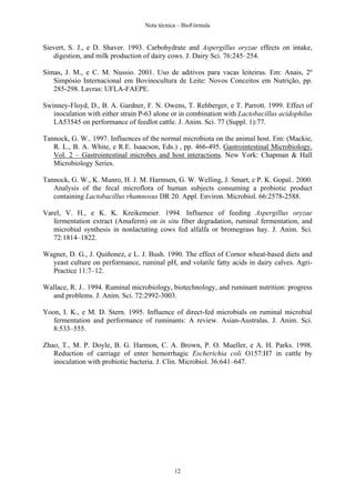 Nota técnica – BioFórmula


Sievert, S. J., e D. Shaver. 1993. Carbohydrate and Aspergillus oryzae effects on intake,
   digestion, and milk production of dairy cows. J. Dairy Sci. 76:245–254.

Simas, J. M., e C. M. Nussio. 2001. Uso de aditivos para vacas leiteiras. Em: Anais, 2º
   Simpósio Internacional em Bovinocultura de Leite: Novos Conceitos em Nutrição, pp.
   285-298. Lavras: UFLA-FAEPE.

Swinney-Floyd, D., B. A. Gardner, F. N. Owens, T. Rehberger, e T. Parrott. 1999. Effect of
   inoculation with either strain P-63 alone or in combination with Lactobacillus acidophilus
   LA53545 on performance of feedlot cattle. J. Anim. Sci. 77 (Suppl. 1):77.

Tannock, G. W.. 1997. Influences of the normal microbiota on the animal host. Em: (Mackie,
   R. L., B. A. White, e R.E. Isaacson, Eds.) , pp. 466-495. Gastrointestinal Microbiology.
   Vol. 2 – Gastrointestinal microbes and host interactions. New York: Chapman & Hall
   Microbiology Series.

Tannock, G. W., K. Munro, H. J. M. Harmsen, G. W. Welling, J. Smart, e P. K. Gopal.. 2000.
   Analysis of the fecal microflora of human subjects consuming a probiotic product
   containing Lactobacillus rhamnosus DR 20. Appl. Environ. Microbiol. 66:2578-2588.

Varel, V. H., e K. K. Kreikemeier. 1994. Influence of feeding Aspergillus oryzae
   fermentation extract (Amaferm) on in situ fiber degradation, ruminal fermentation, and
   microbial synthesis in nonlactating cows fed alfalfa or bromegrass hay. J. Anim. Sci.
   72:1814–1822.

Wagner, D. G., J. Quiñonez, e L. J. Bush. 1990. The effect of Cornor wheat-based diets and
  yeast culture on performance, ruminal pH, and volatile fatty acids in dairy calves. Agri-
  Practice 11:7–12.

Wallace, R. J.. 1994. Ruminal microbiology, biotechnology, and ruminant nutrition: progress
  and problems. J. Anim. Sci. 72:2992-3003.

Yoon, I. K., e M. D. Stern. 1995. Influence of direct-fed microbials on ruminal microbial
   fermentation and performance of ruminants: A review. Asian-Australas. J. Anim. Sci.
   8:533–555.

Zhao, T., M. P. Doyle, B. G. Harmon, C. A. Brown, P. O. Mueller, e A. H. Parks. 1998.
   Reduction of carriage of enter hemorrhagic Escherichia coli O157:H7 in cattle by
   inoculation with probiotic bacteria. J. Clin. Microbiol. 36:641–647.




                                              12
 