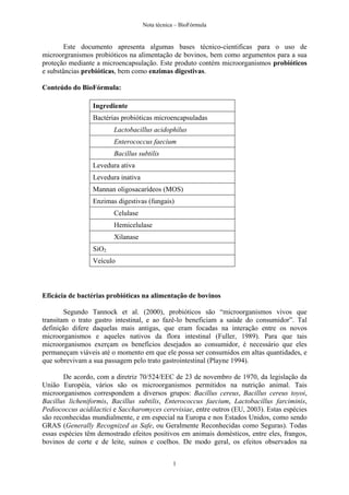 Nota técnica – BioFórmula


        Este documento apresenta algumas bases técnico-cientificas para o uso de
microorgranismos probióticos na alimentação de bovinos, bem como argumentos para a sua
proteção mediante a microencapsulação. Este produto contém microorganismos probióticos
e substâncias prebióticas, bem como enzimas digestivas.

Conteúdo do BioFórmula:

                 Ingrediente
                 Bactérias probióticas microencapsuladas
                        Lactobacillus acidophilus
                        Enterococcus faecium
                        Bacillus subtilis
                 Levedura ativa
                 Levedura inativa
                 Mannan oligosacarídeos (MOS)
                 Enzimas digestivas (fungais)
                        Celulase
                        Hemicelulase
                        Xilanase
                 SiO2
                 Veículo



Eficácia de bactérias probióticas na alimentação de bovinos

        Segundo Tannock et al. (2000), probióticos são “microorganismos vivos que
transitam o trato gastro intestinal, e ao fazê-lo beneficiam a saúde do consumidor”. Tal
definição difere daquelas mais antigas, que eram focadas na interação entre os novos
microorganismos e aqueles nativos da flora intestinal (Fuller, 1989). Para que tais
microorganismos exerçam os benefícios desejados ao consumidor, é necessário que eles
permaneçam viáveis até o momento em que ele possa ser consumidos em altas quantidades, e
que sobrevivam a sua passagem pelo trato gastrointestinal (Playne 1994).

       De acordo, com a diretriz 70/524/EEC de 23 de novembro de 1970, da legislação da
União Européia, vários são os microorganismos permitidos na nutrição animal. Tais
microorganismos correspondem a diversos grupos: Bacillus cereus, Bacillus cereus toyoi,
Bacillus licheniformis, Bacillus subtilis, Enterococcus faecium, Lactobacillus farciminis,
Pediococcus acidilactici e Saccharomyces cerevisiae, entre outros (EU, 2003). Estas espécies
são reconhecidas mundialmente, e em especial na Europa e nos Estados Unidos, como sendo
GRAS (Generally Recognized as Safe, ou Geralmente Reconhecidas como Seguras). Todas
essas espécies têm demostrado efeitos positivos em animais domésticos, entre eles, frangos,
bovinos de corte e de leite, suínos e coelhos. De modo geral, os efeitos observados na


                                               1
 