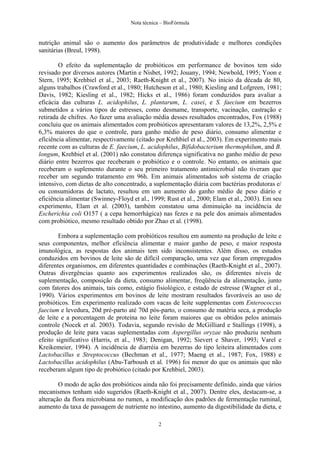 Nota técnica – BioFórmula


nutrição animal são o aumento dos parâmetros de produtividade e melhores condições
sanitárias (Breul, 1998).

        O efeito da suplementação de probióticos em performance de bovinos tem sido
revisado por diversos autores (Martin e Nisbet, 1992; Jouany, 1994; Newbold, 1995; Yoon e
Stern, 1995; Krehbiel et al., 2003; Raeth-Knight et al., 2007). No início da década de 80,
alguns trabalhos (Crawford et al., 1980; Hutcheson et al., 1980; Kiesling and Lofgreen, 1981;
Davis, 1982; Kiesling et al., 1982; Hicks et al., 1986) foram conduzidos para avaliar a
eficácia das culturas L. acidophilus, L. plantarum, L. casei, e S. faecium em bezerros
submetidos a vários tipos de estresses, como desmame, transporte, vacinação, castração e
retirada de chifres. Ao fazer uma avaliação média desses resultados encontrados, Fox (1988)
concluiu que os animais alimentados com probióticos apresentaram valores de 13,2%, 2,5% e
6,3% maiores do que o controle, para ganho médio de peso diário, consumo alimentar e
eficiência alimentar, respectivamente (citado por Krehbiel et al., 2003). Em experimento mais
recente com as culturas de E. faecium, L. acidophilus, Bifidobacterium thermophilum, and B.
longum, Krehbiel et al. (2001) não constatou diferença significativa no ganho médio de peso
diário entre bezerros que receberam o probiótico e o controle. No entanto, os animais que
receberam o suplemento durante o seu primeiro tratamento antimicrobial não tiveram que
receber um segundo tratamento em 96h. Em animais alimentados sob sistema de criação
intensivo, com dietas de alto concentrado, a suplementação diária com bactérias produtoras e/
ou consumidoras de lactato, resultou em um aumento do ganho médio de peso diário e
eficiência alimentar (Swinney-Floyd et al., 1999; Rust et al., 2000; Elam et al., 2003). Em seu
experimento, Elam et al. (2003), também constatou uma diminuição na incidência de
Escherichia coli O157 ( a cepa hemorrhágica) nas fezes e na pele dos animais alimentados
com probiótico, mesmo resultado obtido por Zhao et al. (1998).

        Embora a suplementação com probióticos resultou em aumento na produção de leite e
seus componentes, melhor eficiência alimentar e maior ganho de peso, e maior resposta
imunológica, as respostas dos animais tem sido inconsistentes. Além disso, os estudos
conduzidos em bovinos de leite são de difícil comparação, uma vez que foram empregados
diferentes organismos, em diferentes quantidades e combinações (Raeth-Knight et al., 2007).
Outras divergências quanto aos experimentos realizados são, os diferentes níveis de
suplementação, composição da dieta, consumo alimentar, freqüência da alimentação, junto
com fatores dos animais, tais como, estágio fisiológico, e estado de estresse (Wagner et al.,
1990). Vários experimentos em bovinos de leite mostram resultados favoráveis ao uso de
probióticos. Em experimento realizado com vacas de leite supplementas com Enterococcus
faecium e levedura, 20d pré-parto até 70d pós-parto, o consumo de matéria seca, a produção
de leite e a porcentagem de proteína no leite foram maiores que os obtidos pelos animais
controle (Nocek et al. 2003). Todavia, segundo revisão de McGilliard e Stallings (1998), a
produção de leite para vacas suplementadas com Aspergillus oryzae não produziu nenhum
efeito significativo (Harris, et al., 1983; Denigan, 1992; Sievert e Shaver, 1993; Varel e
Kreikemeier, 1994). A incidência de diarréia em bezerras do tipo leiteira alimentados com
Lactobacillus e Streptococcus (Bechman et al., 1977; Maeng et al., 1987; Fox, 1988) e
Lactobacillus acidophilus (Abu-Tarboush et al. 1996) foi menor do que os animais que não
receberam algum tipo de probiótico (citado por Krehbiel, 2003).

        O modo de ação dos probióticos ainda não foi precisamente definido, ainda que vários
mecanismos tenham sido sugeridos (Raeth-Knight et al., 2007). Dentre eles, destacam-se, a
alteração da flora microbiana no rumen, a modificação dos padrões de fermentação ruminal,
aumento da taxa de passagem de nutriente no intestino, aumento da digestibilidade da dieta, e

                                               2
 