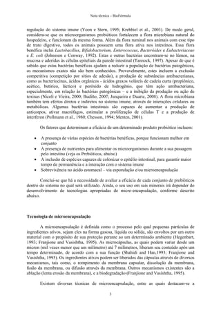 Nota técnica – BioFórmula


regulação do sistema imune (Yoon e Stern, 1995; Krehbiel et al., 2003). De modo geral,
considera-se que os microorganismos probióticos fortalecem a flora microbiana natural do
hospedeiro, e funcionam da mesma forma. Além da flora ruminal nos animais com esse tipo
de trato digestivo, todos os animais possuem uma flora ativa nos intestinos. Essa flora
benéfica inclui Lactobacillus, Bifidobacterium, Enterococcus, Bacteróides e Eubacteriaceae
e E. coli (Johnsson e Conway, 1992). Estas e outras bactérias encontram-se no lúmen, na
mucosa e aderidas às células epiteliais da parede intestinal (Tannock, 1997). Apesar de que é
sabido que estas bactérias benéficas ajudam a reduzir a população de bactérias patogênicas,
os mecanismos exatos não são bem conhecidos. Provavelmente, estes incluem a exclusão
competitiva (competição por sítios de adesão), a produção de substâncias antibacterianas,
como as bacteriocinas, ácidos orgânicos - ácidos graxos voláteis de cadeia curta (propiônico,
acético, butírico, láctico) e peróxido de hidrogênio, que têm ação antibacteriana,
especialmente, em relação às bactérias patogênicas – e a inibição da produção ou ação de
toxinas (Nicoli e Vieira, 2000; Budiño, 2007; Junqueira e Duarte, 2008). A flora microbiana
também tem efeitos diretos e indiretos no sistema imune, através de interações celulares ou
metabólicas. Algumas bactérias intestinais são capazes de aumentar a produção de
anticorpos, ativar macrófagos, estimular a proliferação de células T e a produção de
interferon (Pollmann et al., 1980; Chesson, 1994; Menten, 2001).

        Os fatores que determinam a eficácia de um determinado produto probiótico incluem:

       A presença de várias espécies de bactérias benéficas, porque funcionam melhor em
        conjunto
       A presença de nutrientes para alimentar os microorganismos durante a sua passagem
        pelo intestino (veja os Prebióticos, abaixo)
       A inclusão de espécies capazes de colonizar o epitélio intestinal, para garantir maior
        tempo de permanência e a interação com o sistema imune
       Sobrevivência no ácido estomacal – via esporulação e/ou microencapsulação

        Conclui-se que há a necessidade de avaliar a eficácia de cada conjunto de probióticos
dentro do sistema no qual será utilizado. Ainda, o seu uso em sais minerais irá depender do
desenvolvimento de tecnologias apropriadas de micro-encapsulação, conforme descrito
abaixo.



Tecnologia de microencapsulação

       A microencapsulação é definida como o processo pelo qual pequenas partículas de
ingredientes ativos, sejam eles na forma gasosa, líquida ou sólida, são envoltos por um outro
material com o propósito de sua proteção perante ao um determinado ambiente (Hegenbart,
1993; Franjione and Vasishtha, 1995). As microcápsulas, as quais podem variar desde um
micron (mil vezes menor que um milímetro) até 7 milímetros, liberam seu conteúdo após um
tempo determinado, de acordo com a sua função (Shahidi and Han,1993; Franjione and
Vasishtha, 1995). Os ingredientes ativos podem ser liberados das cápsulas através de diversos
mecanismos, tais como, o rompimento da membrana capsular, dissolução da membrana,
fusão da membrana, ou difusão através da membrana. Outros mecanismos existentes são a
ablação (lenta erosão da membrana), e a biodegradação (Franjione and Vasishtha, 1995).

        Existem diversas técnicas de microencapsulação, entre as quais destacam-se a

                                               3
 