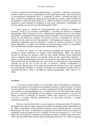 Nota técnica – BioFórmula


extrusão, a secagem por atomização (spray drying), e a emulsão. A extrusão é um processo
bastante simples, que envolve a preparação de uma solução hidrocolóide, à qual se adicionam
os microrganismos (ingrediente ativo). A suspensão de células é extrudida deixando cair
gotas, a partir de uma agulha de seringa, para uma solução que contém o agente solidificante
(normalmente o cloreto de cálcio) (Inácio at al., 2006). Tal método é bastante empregado em
laboratórios, porém sistemas de produção em alta escala, utilizando-se centrifugador com
diversas agulhas, tem sido desenvolvido (Kailasapathy, 2002).

        Spray drying é o método de microencapsulação mais utilizados na indústria de
alimentos, devido à sua economia, flexibilidade e a produção de produtos de qualidade
(Kailasapathy, 2002). O processo envolve a dispersão do ingrediente ativo em uma solução
de polímero, acompanhado de uma homogeneização do líquido, e uma atomização da mistura
através de uma câmara de secagem. Tal processo provoca a evaporação do solvente e
formação de uma matriz do tipo microcápsulas. A desvantagem do processo é que a alta
temperatura empregada pode ser prejudicial a culturas de bactérias probióticas. Todavia,
ajustes adequados e o controle das condições do processo podem resultar na encapsulação
viável de partículas desejadas em grande escala (Kailasapathy, 2002).

        A técnica de emulsão é a mais utilizada na produção de cápsulas de bactérias
probióticas quando produzidas em pequena escala (Kailasapathy, 2002). Tal processo
consiste em adicionar um pequeno volume de uma solução contendo células (ingrediente
ativo) e polímeros (fase aquosa) à um grande volume de óleo vegetal (fase orgânica). A
mistura é então homogeneizada, formando uma emulsão do tipo água-em-óleo. O polímero
hidrossolúvel deve ser insolubilizado (p.ex. com cloreto de cálcio) para que forme pequenas
partículas de gel no seio da fase de óleo. O material é filtrado, recolhendo-se as
microcápsulas. Quanto maior a fase interna das partículas da emulsão, menor será o tamanho
das microcápsulas recolhidas na filtração. O tamanho das microcápsulas também pode ser
controlado fazendo-se variar a velocidade da agitação (Kailasapathy, 2002, Inácio at al.,
2006).



Leveduras

        As leveduras também podem ser consideradas como microroganismos probióticos.
Existem vários gêneros de leveduras que normalmente habitam o corpo do animal. A maioria
vive em simbiose com o hospedeiro e os outros componentes da flora microbiana. Em alguns
casos, podem ter um papel patogênico (ex., Candida albicans). Existem ainda outras espécies
que não se encontram normalmente no trato digestivo, nem são patogênicos, mas que têm
efeitos positivos na utilização de nutrientes. Dentre estes, destaca-se o Saccharomyces
cerevisiae, a levedura utilizada industrialmente na fermentação alcoólica e portanto
amplamente disponível.

        Há uma vasta literatura sobre o uso da levedura na alimentação animal. Os benefícios
da inclusão de levedura na dieta incluem uma melhoria na digestão de fibras (Beauchemin et
al., 2000) e carboidratos, melhor eficiência alimentar, maior producão de leite, e uma acão
detoxificação. Na média, as publicações de pesquisa têm mostrado benefício na nutrição de
ruminantes (termos de ganho de peso e produção de leite) com aumentos de 7 a 8%. Esses
efeitos são muito variáveis e dependentes da dosagem do aditivo e da dieta ingerida (Wallace,
1994). Dawson (2000) relata aumento médio de produção leiteira de 7,3%, sendo as respostas

                                              4
 