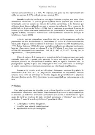 Nota técnica – BioFórmula


variáveis com aumentos de 2 a 30%. As respostas para ganho de peso apresentaram em
média um aumento de 8,7%, podendo chegar a mais de 20%.

        O modo de ação das leveduras tem sido objeto de muitas pesquisas, mas ainda faltam
informaçoes conclusivas. Há indícios que as leveduras atruam no rúmen para estabilizar a
fermentação, com um aumento no número de bactérias celulolíticas, e das bactérias que
utilizam o ácido lático, explicando em parte o aumento da quebra das fibras e aumento da
estabilidade na fermentação Wallace (1994). Outras mudanças no padrão de fermentação
ruminal podem incluir uma maior estabilidade no pH e uma redução na amônia, com maior
digestão de fibras, consumo de matéria seca e conseqüentemente aumento na produção de
leite Simas e Nussio (2001).

       Além do aumento observado na produção de leite, as leveduras podem ser utilizadas
para bovinos em fase de crescimento. O fornecimento via oral de S. cerevisiae resultou em
maior ganho de peso e menor incidência de diarréia do nascimento aos 105 dias (Saha et al.,
1999). Roth e Shakopee (2002) obtiveram resultados semelhantes em três experimentos com
bezerros e bezerras recebendo por via oral 2 x 106 UFC/dia de S. cerevisiae, com ganhos
médios diários comparados ao controle de : 0,60 x 0,51; 0,63 x 0,55; 0,55 x 0,44 kg, para os
experimentos 1, 2 e 3 respectivamente.

        O uso de culturas de leveduras vivas na nutrição de bovinos nem sempore apresenta
resultados favoráveis – quando estes ocorrem, incluem uma melhoria na digestão de
nutrientes, alteração nas concentrações de amônia e AGV, na ingestão de matéria seca, na
produção (leite e ganho de peso) e na composição do leite. Mais consistentes são a redução
de lactato, o aumento nos microrganismos ruminais, e a estabilização do pH ruminal.

        Para vacas em lactação, a adição de levedura à dieta mostra aumentos de produção de
leite variando de 4 a 17%, ou 0,3 a 2,9 kg/vaca/dia. Para animais em crescimento a levedura
funciona mais como um probiótico no intestino delgado do que melhorando a eficiência
alimentar (Barbosa et al., 2006). Entretanto, há uma necessidade de mais pesquisas nesta
área.


Prebioticos

    Estes são ingredientes não digeridos pelas enzimas digestivas normais, mas que atuam
estimulando e alimentando seletivamente o crescimento e/ou atividade de bactérias benéficas
no intestino. Os prebióticos estimulam o crescimento e/ou ativam o metabolismo de algum
grupo de bactérias benéficas do trato intestinal; constituem o “alimento” das bactérias
probióticas. O modo de ação dos prebióticos (Figura 1) é devido a:

      A adsorção de bactérias patogênicas.
      A melhoria da saúde da parede intestinal.
      O estímulo à modulação imunogênica.




                                             5
 