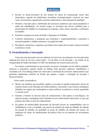 •    Investir no desenvolvimento de um sistema de meios de comunicação social mais
        democrático, apoiado em plataformas inovadoras tecnologicamente, acessível nas áreas
        rurais, favorecendo a apropriação social do conhecimento e uma educação de qualidade.
   •    Orientar a inovação para a substituição dos processos produtivos que sejam prejudiciais à
        saúde dos trabalhadores. Ao mesmo tempo, as inovações não devem contribuir para a
        precarização do trabalho ou insegurança do emprego, muito menos aumentar o sofrimento
        no trabalho.
   •    Fomentar a pesquisa em áreas de Saúde e Segurança no Trabalho.
   •    Construir instrumentos e programas que estimulem o empreendedorismo e permitam à
        economia popular e solidária aumentar o seu papel inovador.
   •    Reconhecer, maximizar e capacitar a juventude como sujeito de inovação e desenvolvimento
        econômico e social.

5. Investimento e inovação
       O governo tem procurado criar um ambiente favorável aos investimentos em inovação pelas
empresas por meio de um novo marco legal – Lei do Bem, Lei da Inovação -, da criação ou da
reorganização de fundos destinados à CT&I e da ampliação dos recursos para esse fim.
        No entanto, contrariamente ao que acontece em geral, a estratégia será de melhor qualidade,
inclusiva e sustentável, quando resultar do diálogo entre governo, empresas, trabalhadores e
sociedade civil. Esse diálogo poderá ser a base para a construção de consensos imprescindíveis que
permitam implementar políticas de Estado que ajudem a apoiar a estratégia de inovação e
desenvolvimento.
       Assim sendo, recomenda-se:
   •    Manter um ambiente que possibilite ampliar a inovação na agenda empresarial, através de
        isenções fiscais ou de utilização dos fundos públicos, consistente e com critérios estratégicos
        definidos em espaços que contemplem os atores políticos, econômicos e sociais, garantindo
        o controle social.
   •    Garantir o fomento às diversas áreas de conhecimento e não apenas as tecnológicas, em
        especial, porque o paradigma atual é baseado em um conhecimento transversal, ou seja, que
        perpasse por todas as áreas do conhecimento.
   •    Os ganhos de produtividade decorrentes da inovação devem ser compartilhados com os
        trabalhadores e com a sociedade, seja através do aumento da renda do trabalho, da redução
        da jornada de trabalho, da qualidade no posto de trabalho, da redução dos preços, da
        ampliação da oferta, do fortalecimento da política fiscal ou do aumento do investimento
        produtivo.




                                                                                                    10
    Subsídios para a Participação do Movimento Sindical na 4a Conferência Nacional de Ciência,
                                      Tecnologia & Inovação
 