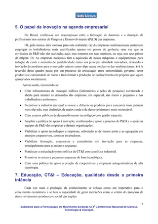 5. O papel da inovação na agenda empresarial
        No Brasil, verifica-se um descompasso entre a formação de doutores e a absorção de
profissionais nos setores de Pesquisa e Desenvolvimento (P&D) das empresas.
       Há, pelo menos, três motivos para esta realidade: (a) As empresas multinacionais costumam
empregar os trabalhadores mais qualificados apenas em postos de gerência, uma vez que as
atividades de P&D não são realizadas aqui, mas somente em suas matrizes, ou seja, nos seus países
de origem. (b) As empresas nacionais têm a aquisição de novas máquinas e equipamentos para
redução de custo e aumento de produtividade como sua principal atividade inovadora, deixando a
inovação de produtos para o mercado interno como algo quase exclusivo das multinacionais. (c) A
reversão deste quadro passa por um processo de articulação entre universidade, governo, setor
produtivo e comunidade de modo a transformar a produção de conhecimento em projetos que sejam
apropriados socialmente.
       Assim sendo, recomenda-se:
   •    Criar infraestrutura de inovação pública (laboratórios e redes de pesquisa) estruturada e
        aberta para atender as demandas das empresas, em especial, das micro e pequenas e dos
        trabalhadores autônomos.
   •    Incentivar a indústria nacional a inovar e diferenciar produtos para concorrer num patamar
        mais elevado, mas dinâmico, de maior renda e de desenvolvimento mais sustentável.
   •    Criar centros públicos de desenvolvimento tecnológico com gestão tripartite.
   •    Ampliar a política de apoio à inovação, combinando o apoio a projetos de P&D e o apoio às
        equipes de P&D das empresas e demais organizações.
   •    Viabilizar o apoio tecnológico a empresas, sobretudo as de menor porte e as agregadas em
        arranjos cooperativos, como as incubadoras.
   •    Viabilizar formação, assessorias e consultorias em inovação para as empresas,
        principalmente para as micro e pequenas.
   •    Fortalecer a articulação entre política de CT&I com a política industrial.
   •    Promover as micro e pequenas empresas de base tecnológica.
   •    Criar uma política de apoio à criação de cooperativas e empresas autogestionárias de alta
        tecnologia.

7. Educação, CT&I – Educação, qualidade desde a primeira
infância
       Cada vez mais a produção de conhecimento se coloca como um imperativo para o
crescimento econômico e se tem a capacidade de gerar inovações como o centro do processo de
desenvolvimento econômico e social das nações.

                                                                                                 11
    Subsídios para a Participação do Movimento Sindical na 4a Conferência Nacional de Ciência,
                                      Tecnologia & Inovação
 