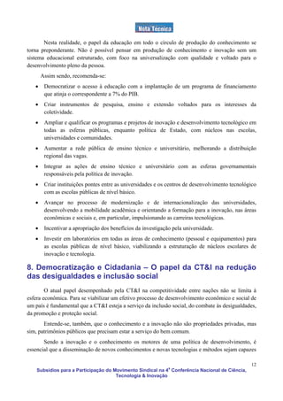 Nesta realidade, o papel da educação em todo o círculo de produção do conhecimento se
torna preponderante. Não é possível pensar em produção de conhecimento e inovação sem um
sistema educacional estruturado, com foco na universalização com qualidade e voltado para o
desenvolvimento pleno da pessoa.
       Assim sendo, recomenda-se:
   •    Democratizar o acesso à educação com a implantação de um programa de financiamento
        que atinja o correspondente a 7% do PIB.
   •    Criar instrumentos de pesquisa, ensino e extensão voltados para os interesses da
        coletividade.
   •    Ampliar e qualificar os programas e projetos de inovação e desenvolvimento tecnológico em
        todas as esferas públicas, enquanto política de Estado, com núcleos nas escolas,
        universidades e comunidades.
   •    Aumentar a rede pública de ensino técnico e universitário, melhorando a distribuição
        regional das vagas.
   •    Integrar as ações de ensino técnico e universitário com as esferas governamentais
        responsáveis pela política de inovação.
   •    Criar instituições pontes entre as universidades e os centros de desenvolvimento tecnológico
        com as escolas públicas de nível básico.
   •    Avançar no processo de modernização e de internacionalização das universidades,
        desenvolvendo a mobilidade acadêmica e orientando a formação para a inovação, nas áreas
        econômicas e sociais e, em particular, impulsionando as carreiras tecnológicas.
   •    Incentivar a apropriação dos benefícios da investigação pela universidade.
   •    Investir em laboratórios em todas as áreas de conhecimento (pessoal e equipamentos) para
        as escolas públicas de nível básico, viabilizando a estruturação de núcleos escolares de
        inovação e tecnologia.

8. Democratização e Cidadania – O papel da CT&I na redução
das desigualdades e inclusão social
        O atual papel desempenhado pela CT&I na competitividade entre nações não se limita à
esfera econômica. Para se viabilizar um efetivo processo de desenvolvimento econômico e social de
um país é fundamental que a CT&I esteja a serviço da inclusão social, do combate às desigualdades,
da promoção e proteção social.
       Entende-se, também, que o conhecimento e a inovação não são propriedades privadas, mas
sim, patrimônios públicos que precisam estar a serviço do bem comum.
       Sendo a inovação e o conhecimento os motores de uma política de desenvolvimento, é
essencial que a disseminação de novos conhecimentos e novas tecnologias e métodos sejam capazes

                                                                                                 12
    Subsídios para a Participação do Movimento Sindical na 4a Conferência Nacional de Ciência,
                                      Tecnologia & Inovação
 