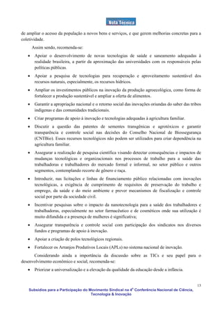 de ampliar o acesso da população a novos bens e serviços, e que gerem melhorias concretas para a
coletividade.
       Assim sendo, recomenda-se:
   •    Apoiar o desenvolvimento de novas tecnologias de saúde e saneamento adequadas à
        realidade brasileira, a partir da aproximação das universidades com os responsáveis pelas
        políticas públicas.
   •    Apoiar a pesquisa de tecnologias para recuperação e aproveitamento sustentável dos
        recursos naturais, especialmente, os recursos hídricos.
   •    Ampliar os investimentos públicos na inovação da produção agroecológica, como forma de
        fortalecer a produção sustentável e ampliar a oferta de alimentos.
   •    Garantir a apropriação nacional e o retorno social das inovações oriundas do saber das tribos
        indígenas e das comunidades tradicionais.
   •    Criar programas de apoio à inovação e tecnologias adequadas à agricultura familiar.
   •    Discutir a questão das patentes de sementes transgênicas e agrotóxicos e garantir
        transparência e controle social nas decisões do Conselho Nacional de Biossegurança
        (CNTBio). Esses recursos tecnológicos não podem ser utilizados para criar dependência na
        agricultura familiar.
   •    Assegurar a realização de pesquisa científica visando detectar consequências e impactos de
        mudanças tecnológicas e organizacionais nos processos de trabalho para a saúde das
        trabalhadoras e trabalhadores do mercado formal e informal, no setor público e outros
        segmentos, contemplando recorte de gênero e raça.
   •    Introduzir, nas licitações e linhas de financiamento público relacionadas com inovações
        tecnológicas, a exigência de cumprimento de requisitos de preservação do trabalho e
        emprego, da saúde e do meio ambiente e prever mecanismos de fiscalização e controle
        social por parte da sociedade civil.
   •    Incentivar pesquisas sobre o impacto da nanotecnologia para a saúde dos trabalhadores e
        trabalhadoras, especialmente no setor farmacêutico e de cosméticos onde sua utilização é
        muito difundida e a presença de mulheres é significativa;
   •    Assegurar transparência e controle social com participação dos sindicatos nos diversos
        fundos e programas de apoio à inovação.
   •    Apoiar a criação de polos tecnológicos regionais.
   •    Fortalecer os Arranjos Produtivos Locais (APLs) no sistema nacional de inovação.
      Considerando ainda a importância da discussão sobre as TICs e seu papel para o
desenvolvimento econômico e social, recomenda-se:
   •    Priorizar a universalização e a elevação da qualidade da educação desde a infância.


                                                                                                  13
    Subsídios para a Participação do Movimento Sindical na 4a Conferência Nacional de Ciência,
                                      Tecnologia & Inovação
 
