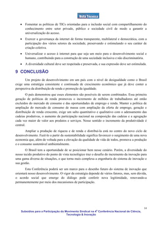 •   Fomentar as políticas de TICs orientadas para a inclusão social com compartilhamento do
       conhecimento entre setor privado, público e sociedade civil de modo a garantir a
       universalização do acesso.
   •   Exercer a governança da internet de forma transparente, multilateral e democrática, com a
       participação dos vários setores da sociedade, preservando e estimulando o seu caráter de
       criação coletiva.
   •   Universalizar o acesso à internet para que seja um meio para o desenvolvimento social e
       humano, contribuindo para a construção de uma sociedade inclusiva e não discriminatória.
   •   A diversidade cultural deve ser respeitada e preservada, e sua expressão deve ser estimulada.

9 CONCLUSÃO
       Um projeto de desenvolvimento em um país com o nível de desigualdade como o Brasil
exige uma estratégia consistente e continuada de crescimento econômico que já deve conter a
perspectiva da distribuição de renda e promoção da igualdade.
        O país demonstrou que esses elementos são possíveis de serem combinados. Essa primeira
geração de políticas de renda promoveu o incremento de milhões de trabalhadores até então
excluídos do mercado de consumo e das oportunidades de emprego e renda. Manter a política de
ampliação do mercado de consumo de massa com ampliação da oferta de emprego, geração e
distribuição de renda crescente, exige um salto quantitativo e qualitativo com o adensamento das
cadeias produtivas, o aumento da participação nacional na composição das cadeias e a agregação
cada vez maior de valor aos produtos e serviços. Nesse sentido o incremento da produtividade é
central.
       Ampliar a produção de riqueza e de renda e distribuí-la está no centro do novo ciclo de
desenvolvimento. Fazê-lo a partir da sustentabilidade significa favorecer o surgimento de uma nova
economia que, além de voltada para a elevação da qualidade de vida de todos, promova a produção
e o consumo sustentável ambientalmente.
       O Brasil tem a oportunidade de se posicionar bem nesse cenário. Porém, a diversidade do
nosso tecido produtivo do ponto de vista tecnológico traz o desafio do incremento da inovação para
uma gama diversa de situações, o que torna mais complexa a engenharia do sistema de inovação e
sua gestão.
        Esta Conferência poderá ser um marco para o desenho futuro do sistema de inovação que
orientará nosso desenvolvimento. O vigor da estratégia depende de vários fatores, mas, sem dúvida,
o acordo social que emerge do diálogo pode conferir nova legitimidade, renovando-a
permanentemente por meio dos mecanismos de participação.




                                                                                                  14
    Subsídios para a Participação do Movimento Sindical na 4a Conferência Nacional de Ciência,
                                      Tecnologia & Inovação
 