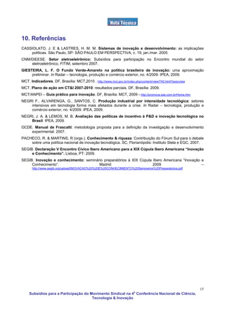 10. Referências
CASSIOLATO, J. E & LASTRES, H. M. M. Sistemas de inovação e desenvolvimento: as implicações
    políticas. São Paulo, SP: SÃO PAULO EM PERSPECTIVA, v. 19, jan./mar. 2005
CNM/DIEESE. Setor eletroeletrônico: Subsídios para participação no Encontro mundial do setor
    eletroeletrônico, FITIM, setembro 2007.
GIESTEIRA, L. F. O Fundo Verde-Amarelo na política brasileira de inovação: uma aproximação
     preliminar. In Radar – tecnologia, produção e comércio exterior, no. 4/2009. IPEA, 2009.
MCT. Indicadores. DF, Brasília: MCT,2010 . http://www.mct.gov.br/index.php/content/view/740.html?execview
MCT. Plano de ação em CT&I 2007-2010: resultados parciais. DF, Brasília: 2009.
MCT/ANPEI – Guia prático para inovação. DF, Brasília: MCT, 2009 - http://proinova.isat.com.br/Home.htm
NEGRI F., ALVARENGA, G., SANTOS, C. Produção industrial por intensidade tecnológica: setores
    intensivos em tecnologia forma mais afetados durante a crise. In Radar – tecnologia, produção e
    comércio exterior, no. 4/2009. IPEA, 2009.
NEGRI, J. A. & LEMOS, M. B. Avaliação das políticas de incentivo à P&D e inovação tecnológica no
    Brasil. IPEA, 2009.
OCDE. Manual de Frascatti: metodologia proposta para a definição da investigação e desenvolvimento
    experimental. 2007.
PACHECO, R. & MARTINS, R (orgs.). Conhecimento & riqueza: Contribuição do Fórum Sul para o debate
    sobre uma política nacional de inovação tecnológica. SC, Florianópolis: Instituto Stela e EGC, 2007.
SEGIB. Declaração V Encontro Cívico Ibero Americano para a XIX Cúpula Ibero Americana “Inovação
     e Conhecimento”. Lisboa, PT: 2009.
SEGIB. Inovação e conhecimento: seminário preparatórios à XIX Cúpula Ibero Americana “Inovação e
     Conhecimento”.                    Madrid:                       2009                      –
      http://www.segib.org/upload/INOVACAO%20%20E%20CONHECIMIENTO%20Seminarios%20Preparatorios.pdf




                                                                                                            15
    Subsídios para a Participação do Movimento Sindical na 4a Conferência Nacional de Ciência,
                                      Tecnologia & Inovação
 