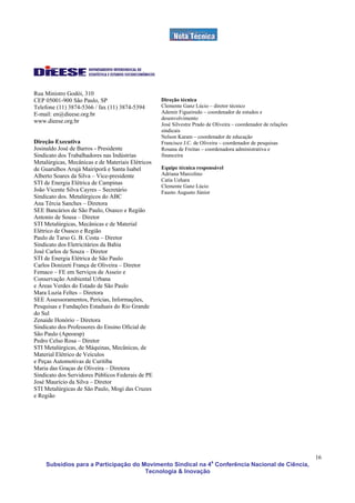 Rua Ministro Godói, 310
CEP 05001-900 São Paulo, SP                        Direção técnica
Telefone (11) 3874-5366 / fax (11) 3874-5394       Clemente Ganz Lúcio – diretor técnico
E-mail: en@dieese.org.br                           Ademir Figueiredo – coordenador de estudos e
                                                   desenvolvimento
www.dieese.org.br
                                                   José Silvestre Prado de Oliveira – coordenador de relações
                                                   sindicais
                                                   Nelson Karam – coordenador de educação
Direção Executiva                                  Francisco J.C. de Oliveira – coordenador de pesquisas
Josinaldo José de Barros - Presidente              Rosana de Freitas – coordenadora administrativa e
Sindicato dos Trabalhadores nas Indústrias         financeira
Metalúrgicas, Mecânicas e de Materiais Elétricos
de Guarulhos Arujá Mairiporã e Santa Isabel        Equipe técnica responsável
Alberto Soares da Silva – Vice-presidente          Adriana Marcolino
                                                   Catia Uehara
STI de Energia Elétrica de Campinas
                                                   Clemente Ganz Lúcio
João Vicente Silva Cayres – Secretário             Fausto Augusto Júnior
Sindicato dos. Metalúrgicos do ABC
Ana Tércia Sanches – Diretora
SEE Bancários de São Paulo, Osasco e Região
Antonio de Sousa – Diretor
STI Metalúrgicas, Mecânicas e de Material
Elétrico de Osasco e Região
Paulo de Tarso G. B. Costa – Diretor
Sindicato dos Eletricitários da Bahia
José Carlos de Souza – Diretor
STI de Energia Elétrica de São Paulo
Carlos Donizeti França de Oliveira – Diretor
Femaco – FE em Serviços de Asseio e
Conservação Ambiental Urbana
e Áreas Verdes do Estado de São Paulo
Mara Luzia Feltes – Diretora
SEE Assessoramentos, Perícias, Informações,
Pesquisas e Fundações Estaduais do Rio Grande
do Sul
Zenaide Honório – Diretora
Sindicato dos Professores do Ensino Oficial de
São Paulo (Apeoesp)
Pedro Celso Rosa – Diretor
STI Metalúrgicas, de Máquinas, Mecânicas, de
Material Elétrico de Veículos
e Peças Automotivas de Curitiba
Maria das Graças de Oliveira – Diretora
Sindicato dos Servidores Públicos Federais de PE
José Maurício da Silva – Diretor
STI Metalúrgicas de São Paulo, Mogi das Cruzes
e Região




                                                                                                                16
    Subsídios para a Participação do Movimento Sindical na 4a Conferência Nacional de Ciência,
                                      Tecnologia & Inovação
 