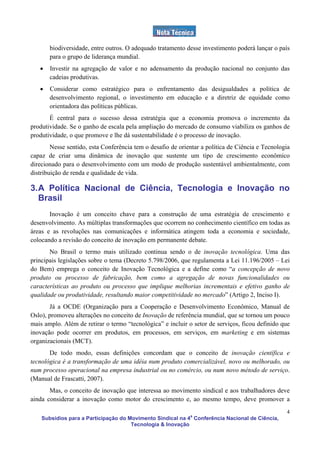 biodiversidade, entre outros. O adequado tratamento desse investimento poderá lançar o país
       para o grupo de liderança mundial.
   •   Investir na agregação de valor e no adensamento da produção nacional no conjunto das
       cadeias produtivas.
   •   Considerar como estratégico para o enfrentamento das desigualdades a política de
       desenvolvimento regional, o investimento em educação e a diretriz de equidade como
       orientadora das políticas públicas.
       É central para o sucesso dessa estratégia que a economia promova o incremento da
produtividade. Se o ganho de escala pela ampliação do mercado de consumo viabiliza os ganhos de
produtividade, o que promove e lhe dá sustentabilidade é o processo de inovação.
        Nesse sentido, esta Conferência tem o desafio de orientar a política de Ciência e Tecnologia
capaz de criar uma dinâmica de inovação que sustente um tipo de crescimento econômico
direcionado para o desenvolvimento com um modo de produção sustentável ambientalmente, com
distribuição de renda e qualidade de vida.

3. A Política Nacional de Ciência, Tecnologia e Inovação no
   Brasil
       Inovação é um conceito chave para a construção de uma estratégia de crescimento e
desenvolvimento. As múltiplas transformações que ocorrem no conhecimento científico em todas as
áreas e as revoluções nas comunicações e informática atingem toda a economia e sociedade,
colocando a revisão do conceito de inovação em permanente debate.
       No Brasil o termo mais utilizado continua sendo o de inovação tecnológica. Uma das
principais legislações sobre o tema (Decreto 5.798/2006, que regulamenta a Lei 11.196/2005 – Lei
do Bem) emprega o conceito de Inovação Tecnológica e a define como “a concepção de novo
produto ou processo de fabricação, bem como a agregação de novas funcionalidades ou
características ao produto ou processo que implique melhorias incrementais e efetivo ganho de
qualidade ou produtividade, resultando maior competitividade no mercado” (Artigo 2, Inciso I).
       Já a OCDE (Organização para a Cooperação e Desenvolvimento Econômico, Manual de
Oslo), promoveu alterações no conceito de Inovação de referência mundial, que se tornou um pouco
mais amplo. Além de retirar o termo “tecnológica” e incluir o setor de serviços, ficou definido que
inovação pode ocorrer em produtos, em processos, em serviços, em marketing e em sistemas
organizacionais (MCT).
       De todo modo, essas definições concordam que o conceito de inovação científica e
tecnológica é a transformação de uma idéia num produto comercializável, novo ou melhorado, ou
num processo operacional na empresa industrial ou no comércio, ou num novo método de serviço.
(Manual de Frascatti, 2007).
       Mas, o conceito de inovação que interessa ao movimento sindical e aos trabalhadores deve
ainda considerar a inovação como motor do crescimento e, ao mesmo tempo, deve promover a
                                                                                                  4
    Subsídios para a Participação do Movimento Sindical na 4a Conferência Nacional de Ciência,
                                      Tecnologia & Inovação
 