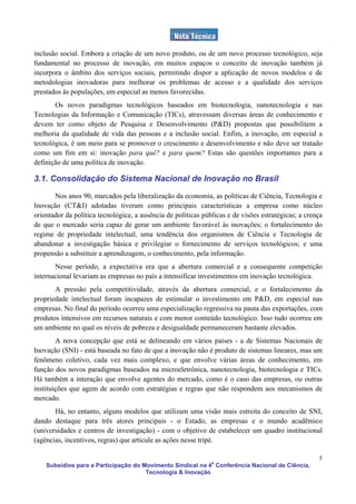 inclusão social. Embora a criação de um novo produto, ou de um novo processo tecnológico, seja
fundamental no processo de inovação, em muitos espaços o conceito de inovação também já
incorpora o âmbito dos serviços sociais, permitindo dispor a aplicação de novos modelos e de
metodologias inovadoras para melhorar os problemas de acesso e a qualidade dos serviços
prestados às populações, em especial as menos favorecidas.
       Os novos paradigmas tecnológicos baseados em biotecnologia, nanotecnologia e nas
Tecnologias da Informação e Comunicação (TICs), atravessam diversas áreas de conhecimento e
devem ter como objeto de Pesquisa e Desenvolvimento (P&D) propostas que possibilitem a
melhoria da qualidade de vida das pessoas e a inclusão social. Enfim, a inovação, em especial a
tecnológica, é um meio para se promover o crescimento e desenvolvimento e não deve ser tratado
como um fim em si: inovação para quê? e para quem? Estas são questões importantes para a
definição de uma política de inovação.

3.1. Consolidação do Sistema Nacional de Inovação no Brasil

       Nos anos 90, marcados pela liberalização da economia, as políticas de Ciência, Tecnologia e
Inovação (CT&I) adotadas tiveram como principais características a empresa como núcleo
orientador da política tecnológica; a ausência de políticas públicas e de visões estratégicas; a crença
de que o mercado seria capaz de gerar um ambiente favorável às inovações; o fortalecimento do
regime de propriedade intelectual, uma tendência dos organismos de Ciência e Tecnologia de
abandonar a investigação básica e privilegiar o fornecimento de serviços tecnológicos; e uma
propensão a substituir a aprendizagem, o conhecimento, pela informação.
       Nesse período, a expectativa era que a abertura comercial e a consequente competição
internacional levariam as empresas no país a intensificar investimentos em inovação tecnológica.
       A pressão pela competitividade, através da abertura comercial, e o fortalecimento da
propriedade intelectual foram incapazes de estimular o investimento em P&D, em especial nas
empresas. No final do período ocorreu uma especialização regressiva na pauta das exportações, com
produtos intensivos em recursos naturais e com menor conteúdo tecnológico. Isso tudo ocorreu em
um ambiente no qual os níveis de pobreza e desigualdade permaneceram bastante elevados.
        A nova concepção que está se delineando em vários países - a de Sistemas Nacionais de
Inovação (SNI) - está baseada no fato de que a inovação não é produto de sistemas lineares, mas um
fenômeno coletivo, cada vez mais complexo, e que envolve várias áreas de conhecimento, em
função dos novos paradigmas baseados na microeletrônica, nanotecnologia, biotecnologia e TICs.
Há também a interação que envolve agentes do mercado, como é o caso das empresas, ou outras
instituições que agem de acordo com estratégias e regras que não respondem aos mecanismos de
mercado.
       Há, no entanto, alguns modelos que utilizam uma visão mais estreita do conceito de SNI,
dando destaque para três atores principais - o Estado, as empresas e o mundo acadêmico
(universidades e centros de investigação) - com o objetivo de estabelecer um quadro institucional
(agências, incentivos, regras) que articule as ações nesse tripé.

                                                                                                     5
    Subsídios para a Participação do Movimento Sindical na 4a Conferência Nacional de Ciência,
                                      Tecnologia & Inovação
 