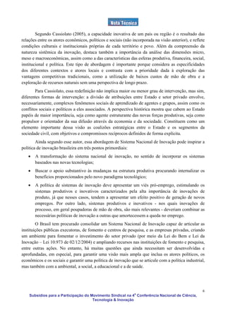 Segundo Cassiolato (2005), a capacidade inovativa de um país ou região é o resultado das
relações entre os atores econômicos, políticos e sociais (não incorporada na visão anterior), e reflete
condições culturais e institucionais próprias de cada território e povo. Além da compreensão da
natureza sistêmica da inovação, destaca também a importância da análise das dimensões micro,
meso e macroeconômicas, assim como a das características das esferas produtiva, financeira, social,
institucional e política. Este tipo de abordagem é importante porque considera as especificidades
dos diferentes contextos e atores locais e contrasta com a prioridade dada à exploração das
vantagens competitivas tradicionais, como a utilização de baixos custos de mão de obra e a
exploração de recursos naturais sem uma perspectiva de longo prazo.
        Para Cassiolato, essa redefinição não implica maior ou menor grau de intervenção, mas sim,
diferentes formas de intervenção: a divisão de atribuições entre Estado e setor privado envolve,
necessariamente, complexos fenômenos sociais de aprendizado de agentes e grupos, assim como os
conflitos sociais e políticos a eles associados. A perspectiva histórica mostra que cabem ao Estado
papéis de maior importância, seja como agente estruturante das novas forças produtivas, seja como
propulsor e orientador da sua difusão através da economia e da sociedade. Constituem como um
elemento importante dessa visão as coalizões estratégicas entre o Estado e os segmentos da
sociedade civil, com objetivos e compromissos recíprocos definidos de forma explícita.
        Ainda segundo esse autor, essa abordagem de Sistema Nacional de Inovação pode inspirar a
política de inovação brasileira em três pontos primordiais:
   •   A transformação do sistema nacional de inovação, no sentido de incorporar os sistemas
       baseados nas novas tecnologias;
   •   Buscar o apoio substantivo às mudanças na estrutura produtiva procurando internalizar os
       benefícios proporcionados pelo novo paradigma tecnológico;
   •   A política de sistemas de inovação deve apresentar um viés pró-emprego, estimulando os
       sistemas produtivos e inovativos caracterizados pela alta importância de inovações de
       produto, já que nesses casos, tendem a apresentar um efeito positivo de geração de novos
       empregos. Por outro lado, sistemas produtivos e inovativos - nos quais inovações de
       processo, em geral poupadoras de mão de obra, são mais relevantes - deveriam combinar as
       necessárias políticas de inovação a outras que amortecessem a queda no emprego.
        O Brasil tem procurado consolidar um Sistema Nacional de Inovação capaz de articular as
instituições públicas executoras, de fomento e centros de pesquisa, e as empresas privadas, criando
um ambiente para fomentar o investimento do setor privado (por meio da Lei do Bem e Lei da
Inovação – Lei 10.973 de 02/12/2004) e ampliando recursos nas instituições de fomento e pesquisa,
entre outras ações. No entanto, há muitas questões que ainda necessitam ser desenvolvidas e
aprofundadas, em especial, para garantir uma visão mais ampla que inclua os atores políticos, os
econômicos e os sociais e garantir uma política de inovação que se articule com a política industrial,
mas também com a ambiental, a social, a educacional e a de saúde.




                                                                                                     6
    Subsídios para a Participação do Movimento Sindical na 4a Conferência Nacional de Ciência,
                                      Tecnologia & Inovação
 