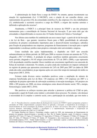 A administração do fundo ficou a cargo da FINEP. No entanto, apenas recentemente sua
atuação foi regulamentada (Lei 11.540/2007), com a criação de um conselho diretor, com
representantes do governo (10), da comunidade cientifica (3), das empresas (3) e dos trabalhadores
(1), estabelecendo a secretaria executiva a cargo da FINEP, a origem das receitas setoriais e
definindo a aplicação dos recursos3.
       Atualmente, o FNDCT é a principal fonte de recursos da FINEP e um dos principais
instrumentos para a consolidação do Sistema Nacional de Inovação. É por meio dele que são
arrecadados e disponibilizados os recursos dos 16 Fundos Setoriais de Ciência e Tecnologia4.
        Nos últimos anos também foi estabelecido um novo marco legal - a partir da lei da Inovação
e da Lei do Bem - que garante: incentivos fiscais para a P&D; possibilidade de subvenção
econômica de projetos considerados importantes para o desenvolvimento tecnológico; subsídios
para fixação de pesquisadores nas empresas; programas de financiamento à inovação para o capital
empreendedor e arcabouço jurídico mais propício a interação entre universidade e empresa.
       Como resultado das ações implementadas, o dispêndio em C&T tem crescido
substancialmente no último período: de 2005 para 2008 os recursos tiveram um aumento de 77,5%,
chegando a R$ 7,13 bilhões. A produção de artigos científicos também apresentou crescimento
nesse período, chegando a 30.145 artigos (crescimento de 72% de 2005 a 2008), o que representa
2,6% da produção cientifica mundial. Houve também um crescimento significativo na concessão de
bolsas de mestrado e doutorado. No entanto, as ações ainda não resultaram em impacto substancial
no registro de patente que apresentou crescimento de 2,4% de 2005 para 2007 (os dados de 2008
ainda não estão consolidados), já que algumas ações em curso têm tempo de maturação de médio ou
longo prazo (MCT, 2010).
       Existem ainda diversos outros resultados positivos como a ampliação do número de
empresas beneficiadas pela Lei do Bem: 130 empresas em 2006 e 319 empresas em 2007 e a
ampliação de projetos aprovados de subvenção econômica à inovação tecnológica: 145 projetos em
2006 e 209 projetos em 2008, em áreas estratégicas como desenvolvimento social, TICs, energia,
biotecnologia e saúde (MCT, 2010).
       São positivos os esforços recentes para articular e promover a política de CT&I no país,
recuperando o papel do Estado como indutor e articulador desse processo. No entanto, vale destacar
a necessidade de (1) ampliar o controle social, com a participação da sociedade, que tem muito a


3
    Art. 11. Para fins desta Lei, constitui objeto da destinação dos recursos do FNDCT o apoio a programas, projetos e
atividades de CT&I, compreendendo a pesquisa básica ou aplicada, a inovação, a transferência de tecnologia e o
desenvolvimento de novas tecnologias de produtos e processos, de bens e de serviços, bem como a capacitação de
recursos humanos, intercâmbio científico e tecnológico e a implementação, manutenção e recuperação de
infraestrutura de pesquisa de CT&I. Lei 11.540/2007.
4
     Os Fundos Setoriais de Ciência e Tecnologia, criados a partir de 1999, são instrumentos de financiamento de
projetos de pesquisa, desenvolvimento e inovação no País. Há 16 Fundos Setoriais, sendo 14 relativos a setores
específicos (CT Aero, CT Agro, CT Amazônia, CT Aquaviário, CT Biotec, CT Espacial, CT Hidro, CT Energia, CT
Info, CT Infra, CT Mineral, CT Petro, CT Saúde, CT Transporte) e dois transversais (um é voltado à interação
universidade-empresa, FVA – Fundo Verde-Amarelo e o outro é destinado a apoiar a melhoria da infraestrutura de
Institutos de Ciência e Tecnologia). FINEP, www.finep.gov.br

                                                                                                                    8
     Subsídios para a Participação do Movimento Sindical na 4a Conferência Nacional de Ciência,
                                       Tecnologia & Inovação
 