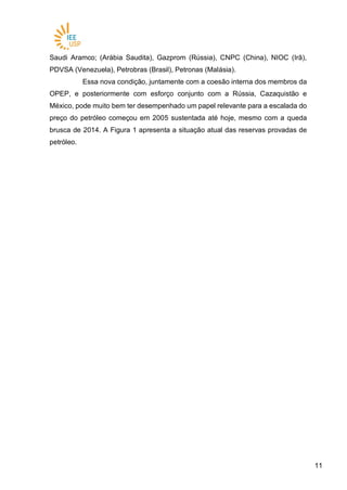 1111
Saudi Aramco; (Arábia Saudita), Gazprom (Rússia), CNPC (China), NIOC (Irã),
PDVSA (Venezuela), Petrobras (Brasil), Petronas (Malásia).
Essa nova condição, juntamente com a coesão interna dos membros da
OPEP, e posteriormente com esforço conjunto com a Rússia, Cazaquistão e
México, pode muito bem ter desempenhado um papel relevante para a escalada do
preço do petróleo começou em 2005 sustentada até hoje, mesmo com a queda
brusca de 2014. A Figura 1 apresenta a situação atual das reservas provadas de
petróleo.
 
