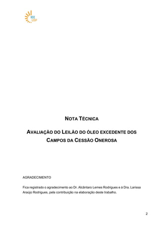 22
NOTA TÉCNICA
AVALIAÇÃO DO LEILÃO DO ÓLEO EXCEDENTE DOS
CAMPOS DA CESSÃO ONEROSA
AGRADECIMENTO
Fica registrado o agradecimento ao Dr. Alcântaro Lemes Rodrigues e à Dra. Larissa
Araújo Rodrigues, pela contribuição na elaboração deste trabalho.
 