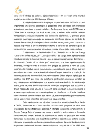 2222
cerca de 8 trilhões de dólares, aproximadamente 10% do valor bruto mundial
produzido, da ordem de 80 trilhões de dólares.
A progressiva escalada dos preços do petróleo, entre 2000 e 2014, tem
engendrado uma disputa estratégica e geopolítica entre os blocos com interesses
antagônicos quanto ao preço do petróleo. Os discursos, de um lado OECD mais a
China, sob a liderança dos EUA e de outro, a OPEP mais Rússia, deixam
transparecer a disputa subjacente pelo excedente econômico. O primeiro grupo
buscando maximizar a geração de excedente econômico através do controle do
preço e da manutenção da hegemonia do petróleo, e o segundo grupo, buscando o
acesso ao petróleo a preços menores de forma a apropriar os benefícios para os
consumidores, incrementando a geração de riqueza e bem-estar nestes países.
O documento da Governo dos EUA, “Blueprint for a Secure Energy
Future” (The White House, 2011), divulgado em 31 de Março 2011, apresenta sete
iniciativas: ampliar o desenvolvimento – que já está em curso há mais de 30 anos –
do chamado “shale oil” e “shale gas” americano, que teve oportunidade de
expansão, acompanhando a escalada dos preços do petróleo a partir de 2005;
exportar esta iniciativa para o mundo inteiro, especialmente para a China, que tem
os maiores recursos, para a América Latina e Europa; incentivar a produção de
biocombustíveis no mundo inteiro, em parceria com o Brasil; ampliar a produção de
petróleo nos EUA por meio da plataforma continental americana; ampliar as
negociações com ao México para que a parte mexicana do Golfo do México seja
aberta, pois na parte americana há muita produção; cooperação dos EUA com o
Brasil, negociada entre Obama e Rousseff, para promover o desenvolvimento e
acelerar a produção dos recursos do pré-sal na plataforma continental brasileira
como “interesse comum entre os dois países”; e, trabalhar pela redução do consumo
para o uso de mais eficientes, como carros e equipamentos.
Coincidentemente, em iniciativa com sentido semelhante de fazer frente
à OPEP, discutia-se na China também circulava uma proposta de criar uma
organização de importadores de petróleo. A intenção subjacente ao “Blueprint for a
Secure Energy Future” parece ser minar o equilíbrio entre oferta e demanda
controlado pela OPEP, através da aceleração da oferta via produção em novas
fronteiras e modalidades, fora do controle da OPEP, e assim buscar afetar a coesão
interna da organização, de forma a desequilibrar as bases da sustentação do preço
do petróleo. Atribui-se o fracasso das tentativas dos choques de 1973 e 1979 a um
 