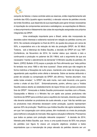 2323
conjunto de fatores: o baixo controle sobre as reservas, então majoritariamente sob
controle das IOCs (quadro agora revertido); o elevado volume de petróleo oriundo
da União Soviética, que dependia da sua exportação para gerar divisas necessárias
à importação de componentes sensíveis e estratégicos; as exportações do México;
o descumprimento e falseamento das cotas de exportação assignadas aos próprios
integrantes da OPEP.
Uma sinalização importante para o Brasil, ainda não incorporada às
decisões sobre interesse e soberania nacional em relação ao petróleo ocorreu em
2014. No contexto emergente no final de 2014, de queda dos preços em cerca de
50%, a expectativa era a da redução do teto da produção OPEP, de 30 Mb/d.
Todavia, sob a liderança da Arábia Saudita, a decisão da OPEP em sua 166ª.
Conferência, de Novembro de 2014, foi manter status quo retendo o teto e
continuando a produção no patamar de 29,1 Mb/d, sob o argumento de que era
necessário “manter o atendimento da demanda” O Ministro saudita do petróleo, Ali
Naimi, (OPEC Bulletin 3/15) expos a posição do País afirmando que “esta política
foi tentada nos anos 1980 e não teve sucesso”. Disse ainda que não reagiria de
forma instintiva a flutuações de curto prazo, mantendo uma visão de longo prazo,
aguardando pelo equilíbrio entre oferta e demanda. Sobre as teorias atribuindo o
poder de colusão ou conspiração da OPEP, ele afirmou: “teorias abundam, mas
estão todas erradas”, “a OPEP não está morta, nem está travando uma guerra
contra o shale oil dos EUA”. Sintomaticamente, porém, afirmou que a “Arábia
Saudita estava aberta ao estabelecimento de laços firmes com países produtores
fora da OPEP”. Venezuela e Arábia Saudita promoveram reuniões com a Rússia,
Cazaquistão e México e o Ministro fez um apelo aos países produtores não
membros da OPEP para contribuir para o equilíbrio do mercado, dizendo que Arábia
não deveria subsidiar os produtores de custo elevado, e que “não faz sentido que
os produtores mais eficientes devessem cortar produção, quando representam
apenas 30% da produção.” Reafirmou que Arábia Saudita não agiria isoladamente,
em que “em cooperação com vários países, têm moderado os níveis de produção
para melhorar a situação do mercado. Mas agora a situação é diferente. Precisamos
que todos os países com produção relevante cooperem.” A decisão de 2014,
liderada pela Arábia Saudita, que levou a uma queda brusca de 50% nos preços
do petróleo (ver figura 5) visava um conjunto objetivos: sinalizar a todos
exportadores que a manutenção de preço elevado do petróleo deveria ser um
 