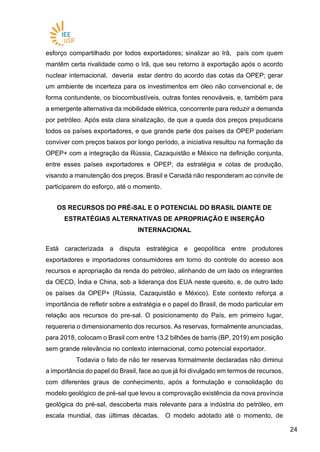 2424
esforço compartilhado por todos exportadores; sinalizar ao Irã, país com quem
mantêm certa rivalidade como o Irã, que seu retorno à exportação após o acordo
nuclear internacional, deveria estar dentro do acordo das cotas da OPEP; gerar
um ambiente de incerteza para os investimentos em óleo não convencional e, de
forma contundente, os biocombustíveis, outras fontes renováveis, e, também para
a emergente alternativa da mobilidade elétrica, concorrente para reduzir a demanda
por petróleo. Após esta clara sinalização, de que a queda dos preços prejudicaria
todos os países exportadores, e que grande parte dos países da OPEP poderiam
conviver com preços baixos por longo período, a iniciativa resultou na formação da
OPEP+ com a integração da Rússia, Cazaquistão e México na definição conjunta,
entre esses países exportadores e OPEP, da estratégia e cotas de produção,
visando a manutenção dos preços. Brasil e Canadá não responderam ao convite de
participarem do esforço, até o momento.
OS RECURSOS DO PRÉ-SAL E O POTENCIAL DO BRASIL DIANTE DE
ESTRATÉGIAS ALTERNATIVAS DE APROPRIAÇÃO E INSERÇÃO
INTERNACIONAL
Está caracterizada a disputa estratégica e geopolítica entre produtores
exportadores e importadores consumidores em torno do controle do acesso aos
recursos e apropriação da renda do petróleo, alinhando de um lado os integrantes
da OECD, Índia e China, sob a liderança dos EUA neste quesito, e, de outro lado
os países da OPEP+ (Rússia, Cazaquistão e México). Este contexto reforça a
importância de refletir sobre a estratégia e o papel do Brasil, de modo particular em
relação aos recursos do pre-sal. O posicionamento do País, em primeiro lugar,
requereria o dimensionamento dos recursos. As reservas, formalmente anunciadas,
para 2018, colocam o Brasil com entre 13,2 bilhões de barris (BP, 2019) em posição
sem grande relevância no contexto internacional, como potencial exportador.
Todavia o fato de não ter reservas formalmente declaradas não diminui
a importância do papel do Brasil, face ao que já foi divulgado em termos de recursos,
com diferentes graus de conhecimento, após a formulação e consolidação do
modelo geológico de pré-sal que levou a comprovação existência da nova província
geológica do pré-sal, descoberta mais relevante para a indústria do petróleo, em
escala mundial, das últimas décadas. O modelo adotado até o momento, de
 