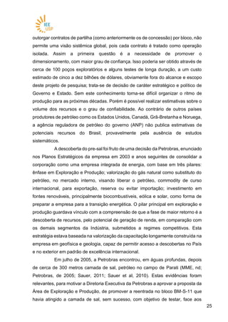 2525
outorgar contratos de partilha (como anteriormente os de concessão) por bloco, não
permite uma visão sistêmica global, pois cada contrato é tratado como operação
isolada. Assim a primeira questão é a necessidade de promover o
dimensionamento, com maior grau de confiança. Isso poderia ser obtido através de
cerca de 100 poços exploratórios e alguns testes de longa duração, a um custo
estimado de cinco a dez bilhões de dólares, obviamente fora do alcance e escopo
deste projeto de pesquisa; trata-se de decisão de caráter estratégico e político de
Governo e Estado. Sem este conhecimento torna-se difícil organizar o ritmo de
produção para as próximas décadas. Porém é possível realizar estimativas sobre o
volume dos recursos e o grau de confiabilidade. Ao contrário de outros países
produtores de petróleo como os Estados Unidos, Canadá, Grã-Bretanha e Noruega,
a agência reguladora de petróleo do governo (ANP) não publica estimativas de
potenciais recursos do Brasil, provavelmente pela ausência de estudos
sistemáticos.
A descoberta do pre-sal foi fruto de uma decisão da Petrobras, enunciado
nos Planos Estratégicos da empresa em 2003 e anos seguintes de consolidar a
corporação como uma empresa integrada de energia, com base em três pilares:
ênfase em Exploração e Produção; valorização do gás natural como substituto do
petróleo, no mercado interno, visando liberar o petróleo, commodity de curso
internacional, para exportação, reserva ou evitar importação; investimento em
fontes renováveis, principalmente biocombustíveis, eólica e solar, como forma de
preparar a empresa para a transição energética. O pilar principal em exploração e
produção guardava vínculo com a compreensão de que a fase de maior retorno é a
descoberta de recursos, pelo potencial de geração de renda, em comparação com
os demais segmentos da Indústria, submetidos a regimes competitivos. Esta
estratégia estava baseada na valorização da capacitação longamente construída na
empresa em geofísica e geologia, capaz de permitir acesso a descobertas no País
e no exterior em padrão de excelência internacional.
Em julho de 2005, a Petrobras encontrou, em águas profundas, depois
de cerca de 300 metros camada de sal, petróleo no campo de Parati (MME, nd;
Petrobras, de 2005; Sauer, 2011; Sauer et al, 2010). Estas evidências foram
relevantes, para motivar a Diretoria Executiva da Petrobras a aprovar a proposta da
Área de Exploração e Produção, de promover a reentrada no bloco BM-S-11 que
havia atingido a camada de sal, sem sucesso, com objetivo de testar, face aos
 