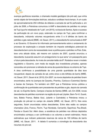 2626
avanços geofísicos recentes, o chamado modelo geológico (do pré-sal), que vinha
sendo objeto de formulações teóricas, estudos e análises havia tempo. A um custo
de aproximadamente 254 milhões de dólares a camada de sal foi perfurada e, em
julho de 2006, a Petrobras comunicou à ANP a descoberta de petróleo no campo
de Tupi (que foi rebatizado de "Lula", em 2010), na bacia de Santos. Após o sucesso
da perfuração de um novo poço, extensão no campo de Tupi, para confirmar a
descoberta, indicando volumes recuperáveis entre 5 e 8 bilhões de barris de
petróleo e gás natural (MME, nd; Sauer, 2011), a descoberta foi comunicada à ANP
e ao Governo. O Governo foi informado permanentemente sobre o andamento do
processo de exploração e avisado também do impacto estratégico potencial da
descoberta bem como da necessidade rever a política para o petróleo no País. Este,
teve uma atitude dúbia, até mesmo em outubro de 2007, quando anunciou a
descoberta, buscando assumir um protagonismo no que seria “um passaporte para
o futuro pela descoberta. Ao invés de cancelar leilão da 9ª. Rodada e rever o modelo
regulatório o Governo, com medo da reação dos investidores privados, apenas
concordou em promover a retirada de cerca de quarenta blocos no entorno de Tupi.
A área confirmava a possibilidade de uma grande quantidade de óleo leve
recuperável, depois da camada de sal, entre cinco e oito bilhões de barris (MME,
nd; Sauer, 2011; Sauer et al, 2010). Em 2007, os novos depósitos de petróleo foram
encontrados, tanto na (campos de Caxaréu, Pirambu, Carioca e Caramba) Santos
e bacias de Campos. Foi também em 2007 que a Petrobras tornou pública a
confirmação de quantidades sem precedentes de petróleo e gás, depois da camada
de sal, no Espírito Santo, Campos e bacias de Santos (MME, sd). Em 2008, novas
descobertas de petróleo ocorreram na região do pré-sal (Júpiter, Bem-Te-Vi, Guará,
Iara, Baleia Franca, Baleia Azul, Jubarte e Cachalote) e Petrobras iniciou a
produção do pré-sal no campo de Jubarte (MME, nd; Sauer, 2011). Nos anos
seguintes, foram anunciadas várias descobertas. Entre eles estão os campos
chamados Libra, Franco, Florim, Tupi Nordeste, Cernambi, Sapinhoá, Pau-Brasil,
Peroba e Guará Sul. Além disso, a existência de petróleo nos últimos depósitos
encontrados começou a ser confirmada e os volumes a serem estimados. Havia
estimativas que indicam potenciais reservas de cerca de 100 bilhões de barris
(MME, nd; Sauer, 2011. A tabela 6 sumariza a cronologia da descoberta dos
recursos do pre-sal.
 