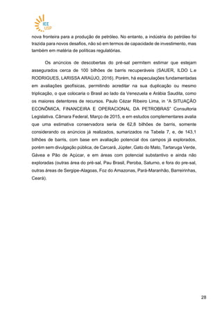 2828
nova fronteira para a produção de petróleo. No entanto, a indústria do petróleo foi
trazida para novos desafios, não só em termos de capacidade de investimento, mas
também em matéria de políticas regulatórias.
Os anúncios de descobertas do pré-sal permitem estimar que estejam
assegurados cerca de 100 bilhões de barris recuperáveis (SAUER, ILDO L.e
RODRIGUES, LARISSA ARAÚJO, 2016). Porém, há especulações fundamentadas
em avaliações geofísicas, permitindo acreditar na sua duplicação ou mesmo
triplicação, o que colocaria o Brasil ao lado da Venezuela e Arábia Saudita, como
os maiores detentores de recursos. Paulo Cézar Ribeiro Lima, in “A SITUAÇÃO
ECONÔMICA, FINANCEIRA E OPERACIONAL DA PETROBRAS” Consultoria
Legislativa. Câmara Federal, Março de 2015, e em estudos complementares avalia
que uma estimativa conservadora seria de 62,8 bilhões de barris, somente
considerando os anúncios já realizados, sumarizados na Tabela 7, e, de 143,1
bilhões de barris, com base em avaliação potencial dos campos já explorados,
porém sem divulgação pública, de Carcará, Júpiter, Gato do Mato, Tartaruga Verde,
Gávea e Pão de Açúcar, e em áreas com potencial substantivo e ainda não
exploradas (outras área do pré-sal, Pau Brasil, Peroba, Saturno, e fora do pre-sal,
outras áreas de Sergipe-Alagoas, Foz do Amazonas, Pará-Maranhão, Barreirinhas,
Ceará).
 