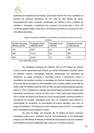 3030
apresenta os resultados da simulação, para extrair durante 40 anos o petróleo em
cenários de recursos hipotéticos de 100, 200 ou 300 bilhões de barris,
respectivamente. Esta simulação simplificada, da Tabela 4, tem o objetivo de
ressaltar a dimensão e significado dos recursos do pré-sal para o País. Os
montantes globais podem variar de 5 a 30 trilhões de dólares e os anuais de 125 a
375 bilhões de dólares.
Tabela 8. Simulação simplificada de resultados de excedente econômico para três
cenários
Cenário Recursos
(bilhões de bbl)
Produção Diária
(Milhões bbl/d)
Produção Anual
(109 bbl)
Excedente Anual
(US$ bilhoes)
100 6,85 2,5 125
200 13,70 5,0 250
300 20,55 7,5 375
Fonte: elaboração própria.
Os resultados potenciais de US$125, 250 ou 375 bilhões de dólares
anuais, a serem apropriados pelo Estado, por várias modalidades (royalties, venda
de petróleo, imposto, participação especial, participação nos resultados da
Petrobras), ou pelas empresas e acionistas (lucros e dividendos), indica a
importância de reavaliar a política e a estratégia do País em relação aos recursos
do pre-sal. Basta comparar os três resultados com a receita pública anual total da
ordem US$ 700 bilhões (cerca de 35% do PIB), da qual somente pequena parcela,
inferior a 10% é investida em projetos de transformação produtiva e resgate das
assimetrias econômicas e sócias do País, pois a maior parte está comprometida
com o custeio da máquina de Governo e com a dívida pública. Confirma também a
importância da atuação estratégica junto com os produtores para garantir a
maximização do excedente via manutenção de preços elevados, pois com os
preços do petróleo a 100 dólares por barril, vigentes ainda em 2014, os resultados
para o excedente anual atingiriam o dobro.
No caso do leilão, ora proposto, de 15 bilhões de barris, exercício
semelhante indica que o montante nominal, desconsiderando a sua distribuição
temporal, de 750 bilhões de dólares (3 trilhões de reais) está em disputa: excedente
de 50 dólares por barril multiplicado pelo volume de 15 bilhões de barris.
 