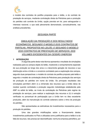 3232
o modelo dos contratos de partilha propostos para o leilão, e do contrato de
prestação de serviços, mediante contratação direta da Petrobras para a produção
do petróleo sob controle da União, opção prevista em lei, para salvaguardar o
interesse nacional, o que está plenamente demonstrado, conceitualmente, nas
análises precedentes.
SEGUNDA PARTE
SIMULAÇÃO DA PRODUÇÃO E DOS RESULTADOS
ECONÔMICOS, SEGUNDO O MODELO DOS CONTRATOS DE
PARTILHA, PROPOSTOS NO LEILÃO, E SEGUNDO O MODELO
DOS CONTRATOS DE PRESTAÇÃO DE SERVIÇOS, DOS
VOLUMES EXCEDENTES DA CESSÃO ONEROSA
1 INTRODUÇÃO
A segunda parte desta nota técnica apresenta o resultado de simulações
realizadas para os campos objeto do leilão, mostrando o comportamento esperado
de sua produção ao longo dos anos e a decorrente geração de recursos e sua
distribuição entre a União e o consórcio contratado para a exploração dos campos,
segundo duas perspectivas: o modelo do contrato de partilha proposto pelo leilão e
segundo o modelo de contratação direta da Petrobras para prestação dos serviços
de produção do petróleo em nome da União. Os principais resultados das
simulações permitem aferir (i) a dimensão dos recursos que a União deixa de
receber quando contratada a produção segundo metodologia estabelecida pela
ANP no edital do leilão, ao invés da contratação da Petrobras pelo regime de
prestação de serviços, para realizar a exploração dos recursos e (ii) à variação
verificada no porcentual de participação que a União tem no óleo excedente
produzido, além da manutenção do controle soberano sobre o ritmo de produção
do petróleo.
São apresentadas as estimativas de investimentos necessários para a
produção do petróleo.
Uma das grandes mistificações sobre o financiamento destes
investimentos publicados no País e utilizadas como justificativa para o leilão é a da
falta de recursos. Isto precisa ser desmistificado: nenhuma empresa petrolífera, por
 