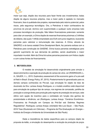 3333
maior que seja, dispõe dos recursos para fazer frente aos investimentos; todas
dispõe de alguns recursos próprios, mas a maior parte é captada no mercado
financeiro, face à qualidade dos projetos, representada pelo retorno potencial, pelos
riscos, pela segurança tecnológica. Ora, a Petrobras é maior conhecedora da
província do pre-sal, domina com superioridade a qualquer outra empresa todo
processo tecnológico de produção. Não faltam financiadores potenciais: somente
para citar um exemplo, a China dispõe de reservas financeiras próximas a 3 trilhões
de dólares, das quais 1 trilhão emprestado aos EUA com juros negativos, buscando
parcerias para valorizar a remuneração das reservas. A China, através da
SINOPEC e do banco estatal China Develpment Bank, fez parceria exitosa com a
Petrobras para construção do GASENE. China busca parcerias estratégicas para
garantir suprimento de sua demanda de petróleo, sendo atualmente o maior
importador mundial. Além da China há outras parcerias possíveis com Índia e Japão
e com outras fontes de financiamento.
3. METODOLOGIA
O modelo de simulação foi desenvolvido originalmente para simular o
desenvolvimento e operação da produção do campo de Libra, ver (RODRIGUES, L.
A.; SAUER, I. L., 2015. Exploratory assessment of the economic gains of a pre-salt
oil field in Brazil. Energy Policy, 87, 2015). Posteriormente foi generalizado para os
demais campos conhecidos do Pre-sal, cuja simulação foi objeto da tese de
doutorado da Dra. Larissa Araújo Rodrigues, e o modelo analítico está disponível
para simulação de qualquer tipo de campo, nos regimes de concessão, partilha da
produção e outorga direta para produção pelo regime de prestação de serviços, este
último com opção de incentivo para o contratado em função dos ganhos de
produtividade e eficiência, ver (Rodrigues, Larissa Araujo. “Cenários Econômico-
Financeiros da Produção em Campos do Pré-Sal sob Distintos Regimes
Regulatórios”. Rodrigues, Larissa Araújo; orientador Ildo Luis Sauer. – São Paulo,
2016 Tese (Doutorado em Ciências) – Programa de Pós-Graduação em Energia –
Instituto de Energia e Ambiente da Universidade de São Paulo).
Dada a inexistência de dados específicos para os campos objeto da
proposta de leilão, a simulação do desempenho e evolução da produção de poços
 
