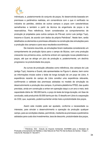 3434
individuais, e, posteriormente do conjunto de poços, foi desenvolvida baseada em
premissas e parâmetros realistas, em consonância com o que é verificado na
indústria do petróleo, obtidos de outros campos e poços com características
semelhantes e também a partir da técnica da engenharia de poços e de
reservatórios. Para referência, foram considerados os comportamentos de
produção já projetados para outros campos do Pré-sal, como Lula (antigo Tupi),
Iracema e Guará, de acordo com dados da própria Petrobras1
. Neste item, serão
detalhados os elementos e premissas utilizados na construção das simulações para
a produção dos campos e para seus resultados econômicos.
De maneira resumida, as simulações foram realizadas considerando um
comportamento de produção típico para o campo de Búzios, com uma produção
crescente nos primeiros anos, conforme entram em operação novas plataformas e
poços, até que se atinge um pico de produção e, posteriormente, um declínio
progressivo na produtividade dos poços.
As curvas de produção utilizadas como referência, dos campos de Lula
(antigo Tupi), Iracema e Guará, são apresentadas na Figura 4, abaixo, bem como
as informações iniciais sobre o teste de longa duração de um poço de Libra. A
experiência recente do campo de Libra constitui uma experiência relevante,
confirmando a validade das premissas adotadas no modelo de simulação do
desenvolvimento e produção dos campos. A primeira plataforma FPSO, das quatro
previstas, ainda em construção a entrar em operação daqui a um ano e meio, terá
capacidade diária de 180.000 barris, e poço do teste de longa duração, em fase de
conclusão, está produzindo 50.000 barris por dia. O desafio em Libra é a separação
do CO2, que, superado, poderá aumentar ainda mais a produtividade dos poços.
Assim este modelo pode ser ajustado, conforme a necessidade ou
interesse, para simular o desenvolvimento e operação da produção qualquer
campo, para as condições citadas, permitindo, mediante as premissas e parâmetros
adotados para custo dos investimentos, taxa de desconto, produtividade dos poços,
1 Petrobras. EIA - Estudo de Impacto Ambiental. EIA/RIMA para a Atividade de
Produção e Escoamento de Petróleo e Gás Natural do Polo Pré Sal da Bacia de Santos - Etapa 1.
Volume 00. Revisão 01. Nov/2011.
 