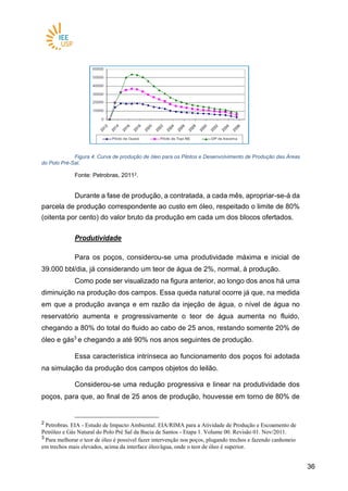 3636
Figura 4. Curva de produção de óleo para os Pilotos e Desenvolvimento de Produção das Áreas
do Polo Pré-Sal.
Fonte: Petrobras, 20112.
Durante a fase de produção, a contratada, a cada mês, apropriar-se-á da
parcela de produção correspondente ao custo em óleo, respeitado o limite de 80%
(oitenta por cento) do valor bruto da produção em cada um dos blocos ofertados.
Produtividade
Para os poços, considerou-se uma produtividade máxima e inicial de
39.000 bbl/dia, já considerando um teor de água de 2%, normal, à produção.
Como pode ser visualizado na figura anterior, ao longo dos anos há uma
diminuição na produção dos campos. Essa queda natural ocorre já que, na medida
em que a produção avança e em razão da injeção de água, o nível de água no
reservatório aumenta e progressivamente o teor de água aumenta no fluido,
chegando a 80% do total do fluido ao cabo de 25 anos, restando somente 20% de
óleo e gás3
e chegando a até 90% nos anos seguintes de produção.
Essa característica intrínseca ao funcionamento dos poços foi adotada
na simulação da produção dos campos objetos do leilão.
Considerou-se uma redução progressiva e linear na produtividade dos
poços, para que, ao final de 25 anos de produção, houvesse em torno de 80% de
2
Petrobras. EIA - Estudo de Impacto Ambiental. EIA/RIMA para a Atividade de Produção e Escoamento de
Petróleo e Gás Natural do Polo Pré Sal da Bacia de Santos - Etapa 1. Volume 00. Revisão 01. Nov/2011.
3
Para melhorar o teor de óleo é possível fazer intervenção nos poços, plugando trechos e fazendo canhoneio
em trechos mais elevados, acima da interface óleo/água, onde o teor de óleo é superior.
 