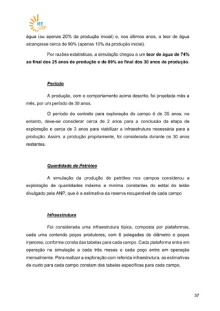 3737
água (ou apenas 20% da produção inicial) e, nos últimos anos, o teor de água
alcançasse cerca de 90% (apenas 10% da produção inicial).
Por razões estatísticas, a simulação chegou a um teor de água de 74%
ao final dos 25 anos de produção e de 89% ao final dos 30 anos de produção.
Período
A produção, com o comportamento acima descrito, foi projetada mês a
mês, por um período de 30 anos.
O período do contrato para exploração do campo é de 35 anos, no
entanto, deve-se considerar cerca de 2 anos para a conclusão da etapa de
exploração e cerca de 3 anos para viabilizar a infraestrutura necessária para a
produção. Assim, a produção propriamente, foi considerada durante os 30 anos
restantes.
Quantidade de Petróleo
A simulação da produção de petróleo nos campos considerou a
exploração de quantidades máxima e mínima constantes do edital do leilão
divulgado pela ANP, que é a estimativa da reserva recuperável de cada campo
Infraestrutura
Foi considerada uma infraestrutura típica, composta por plataformas,
cada uma contendo poços produtores, com 6 polegadas de diâmetro e poços
injetores, conforme consta das tabelas para cada campo. Cada plataforma entra em
operação na simulação a cada três meses e cada poço entra em operação
mensalmente. Para realizar a exploração com referida infraestrutura, as estimativas
de custo para cada campo constam das tabelas específicas para cada campo.
 