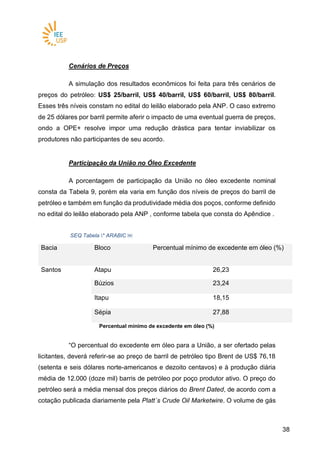 3838
Cenários de Preços
A simulação dos resultados econômicos foi feita para três cenários de
preços do petróleo: US$ 25/barril, US$ 40/barril, US$ 60/barril, US$ 80/barril.
Esses três níveis constam no edital do leilão elaborado pela ANP. O caso extremo
de 25 dólares por barril permite aferir o impacto de uma eventual guerra de preços,
ondo a OPE+ resolve impor uma redução drástica para tentar inviabilizar os
produtores não participantes de seu acordo.
Participação da União no Óleo Excedente
A porcentagem de participação da União no óleo excedente nominal
consta da Tabela 9, porém ela varia em função dos níveis de preços do barril de
petróleo e também em função da produtividade média dos poços, conforme definido
no edital do leilão elaborado pela ANP , conforme tabela que consta do Apêndice .
SEQ Tabela * ARABIC ￼
Bacia Bloco Percentual mínimo de excedente em óleo (%)
Santos Atapu 26,23
Búzios 23,24
Itapu 18,15
Sépia 27,88
Percentual mínimo de excedente em óleo (%)
“O percentual do excedente em óleo para a União, a ser ofertado pelas
licitantes, deverá referir-se ao preço de barril de petróleo tipo Brent de US$ 76,18
(setenta e seis dólares norte-americanos e dezoito centavos) e à produção diária
média de 12.000 (doze mil) barris de petróleo por poço produtor ativo. O preço do
petróleo será a média mensal dos preços diários do Brent Dated, de acordo com a
cotação publicada diariamente pela Platt´s Crude Oil Marketwire. O volume de gás
 