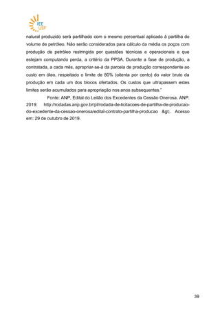 3939
natural produzido será partilhado com o mesmo percentual aplicado à partilha do
volume de petróleo. Não serão considerados para cálculo da média os poços com
produção de petróleo restringida por questões técnicas e operacionais e que
estejam computando perda, a critério da PPSA. Durante a fase de produção, a
contratada, a cada mês, apropriar-se-á da parcela de produção correspondente ao
custo em óleo, respeitado o limite de 80% (oitenta por cento) do valor bruto da
produção em cada um dos blocos ofertados. Os custos que ultrapassem estes
limites serão acumulados para apropriação nos anos subsequentes.”
Fonte: ANP, Edital do Leilão dos Excedentes da Cessão Onerosa. ANP.
2019: http://rodadas.anp.gov.br/pt/rodada-de-licitacoes-de-partilha-de-producao-
do-excedente-da-cessao-onerosa/edital-contrato-partilha-producao >. Acesso
em: 29 de outubro de 2019.
 