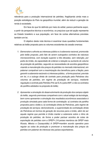 44
relevância para a produção internacional de petróleo, fragilizando ainda mais a
posição estratégica do País na geopolítica mundial, além de reduzir a geração de
renda à sociedade.
Em face do que foi definido por meio do edital, parece pertinente expor,
a partir da perspectiva técnica e econômica, os prejuízos que tal opção representa
ao Estado brasileiro e sua população, em face de outras alternativas previstas
também em lei.
O objetivo desta nota técnica é examinar duas questões fundamentais
relativas ao leilão proposto para os volumes excedentes da cessão onerosa:
1. Demonstrar a afronta ao interesse público e à soberania nacional, promovida
pelo leilão proposto, pelo fato de serem outorgados contratos de natureza
microeconômica, com duração superior a três décadas, sem retenção, por
parte da União, da capacidade de ordenar a redução ou aumento do volume
de produção de petróleo, segundo as necessidades de acordos geopolíticos
visando a manutenção dos preços do petróleo no mercado internacional, em
patamar compatível com a maximização dos benefícios para a Nação; para
garantir a soberania nacional e o interesse público, a forma possível, prevista
em lei, é a outorga direta de contrato para produção pela Petrobras dos
volumes de petróleo, em regime de prestação de serviços, mediante
regulação e controle pela Petróleo Pré-sal S.A e pela ANP, e não os contratos
de partilha adotados na proposta de leilão;
2. Apresentar a simulação do desenvolvimento da produção dos campos objeto
do leilão, segundo premissas compatíveis com o atual estágio da tecnologia,
bem como apresentar a simulação dos resultados econômicos associados à
produção simulada para cada forma de contratação: a) contratos de partilha
propostos para o leilão e, b) contratação direta da Petrobras, pelo regime de
prestação de serviços; demonstrando, a superioridade da contratação direta
da Petrobras em termos de geração de recursos para a União, além de ser
aquele regime que permite à União manter a soberania sobre o ritmo de
produção do petróleo, de forma a poder pactuar acordos de cotas de
exportação de petróleo com a OPEP+ (14 países membros da OPEP mais
Rússia, México e Cazaquistão) A OPEP+mantém acordo operativo para
regular as cotas de produção e promover a manutenção dos preços do
petróleo em patamar de interesse dos países exportadores.
 