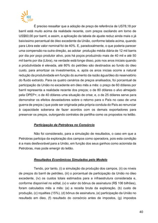 4040
É preciso ressaltar que a adoção de preço de referência de US78,18 por
barril está muito acima da realidade recente, com preços oscilando em torno de
US$60,00 por barril, e assim, a aplicação da tabela de ajuste reduz ainda mais o já
baixíssimo percentual de óleo excedente da União, conforme tabela acima, quando
para Libra este valor nominal foi de 40%. E, paradoxalmente, o que poderia parecer
uma compensão na outra direção, ao adotar produção média diária de 12 mil barris
por dia por poço produtor ativo, pois há poços produzindo mais de 40 mil e até 50
mil barris por dia (Libra), na verdade está longe disso, pois nos anos iniciais quando
a produtividade é elevada, até 80% do petróleo são destinados ao fundo do óleo
custo, para amortizar os investimentos, e, após os anos inicias ocorre a natural
redução da produtividade em função do aumento da razão água/óleo do reservatório
do fluido extraído. Para os quatro cenários de preços analisados, foi porcentual de
participação da União no excedente em óleo mês a mês: o preço de 60 dólares por
barril representa a realidade recente dos preços; o de 80 dólares o alvo almejado
pela OPEP+; o de 40 dólares uma situação de crise; e, o de 25 dólares serve para
demonstrar os efeitos devastadores sobre o retorno para o País no caso de uma
guerra de preços ( que pode ser originada pela própria conduta do País ao renunciar
à capacidade soberana de fazer acordos com os demais exportadores para
preservar os preços, outorgando contratos de partilha como os propostos no leilão.
Participação da Petrobras no Consórcio
Não foi considerado, para a simulação de resultados, o caso em que a
Petrobras participa da exploração dos campos como operadora, pois esta condição
é a mais desfavorável para a União, em função dos seus ganhos como acionista da
Petrobras, mas pode emergir do leilão.
Resultados Econômicos Simulados pelo Modelo
Tendo, por tanto, (i) a simulação da produção dos campos, (ii) os níveis
de preços do barril de petróleo, (iii) o porcentual de participação da União no óleo
excedente, (iv) os custos totais estimados para a infraestrutura considerada e,
conforme disponível no edital, (v) o valor do bônus de assinatura (R$ 106 bilhões),
foram calculados mês a mês: (a) a receita bruta da exploração, (b) custo de
produção, (c) royalties (15%), (d) bônus de assinatura, (e) participação da União no
resultado em óleo, (f) resultado do consórcio antes de impostos, (g) impostos
 