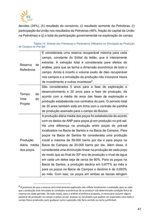 4141
devidos (34%), (h) resultado do consórcio, (i) resultado somente da Petrobras, (i)
participação da União nos resultados da Petrobras (48%, fração do capital da União
na Petrobras) e (j) o total da participação governamental na exploração do campo.
Tabela 10. Síntese das Premissas e Parâmetros Utilizados na Simulação da Produção
de Campos no Pré-Sal
Reserva de
Referência
É considerada uma reserva recuperável máxima para cada
campo, constante do Edital do leilão, que é inteiramente
extraída. A extração total é considerada para efeitos de
análise, para que se tenha a dimensão econômica de todo o
campo. Ainda é incerto o volume exato de óleo recuperável
nos campos e a simulação da produção não incorpora riscos
de investimento e outras incertezas4
.
Tempo de
Vida do
Projeto
São considerados 5 anos para a fase de exploração e
desenvolvimento e 30 anos para a fase de produção, de
acordo com a média de anos das fases de exploração e
produção estabelecida nos contratos do país. O período total
de 35 anos também está em linha com o contrato de partilha
de produção assinado para o campo de Búzios.
Produção
diária média
dos poços
A produção diária média dos poços foi estabelecida de acordo
com os dados da ANP para poços já em produção no pré-sal.
Há uma diferença na produção entre poços do pré-sal
localizados na Bacia de Santos e na Bacia de Campos. Para
poços na Bacia de Santos foi considerada uma produção
inicial e máxima de 39.000 barris por dia e para poços na
Bacia de Campos de 20.000 barris por dia. Além disso, é
considerada uma diminuição linear na produção de cada poço
de modo que ao final do 30º ano de produção o nível de água
em cada um deles seja de cerca de 80%. Para os poços na
Bacia de Santos, a produção declina em 0,677% ao mês e
para os poços na Bacia de Campos o declínio é de 0,693%
ao mês. Com isso, os poços em ambas as bacias atingem
4
A premissa de que a reserva será inteiramente explorada não reflete totalmente a realidade, pois se sabe
que a produção está vinculada às condições econômicas de se produzir sob determinada condição física da
reserva em dado período. De todo modo, para a análise econômica proposta, é necessário assumir algum
patamar de produção no campo e optou-se por analisar os resultados que podem ser esperados caso todo o
campo fosse produzido, pois qualquer outra suposição não faria sentido ou seria justificável.
 