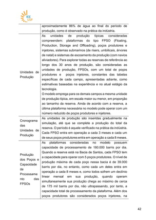 4242
aproximadamente 86% de água ao final do período de
produção, como é observado na prática da indústria.
Unidades de
Produção
As unidades de produção típicas consideradas
compreendem: plataformas do tipo FPSO (Floating,
Production, Storage and Offloading), poços produtores e
injetores, sistemas submarinos (de risers, umbilicais, árvores
de natal) e sistemas de escoamento da produção (com navios
aliviadores). Para explorar todas as reservas de referência ao
longo dos 30 anos de produção, são consideradas as
unidades de produção, FPSOs, com um total de poços
produtores e poços injetores, constantes das tabelas
específicas de cada campo, apresentadas adiante, como
estimativas baseadas na experiência e no atual estágio da
tecnologia.
O modelo emprega para os demais campos a mesma unidade
de produção típica, em escala maior ou menor, em proporção
ao tamanho da reserva. Ainda de acordo com a reserva, a
última plataforma necessária no modelo pode operar com um
número reduzido de poços produtores e injetores.
Cronograma
das
Unidades de
Produção
As unidades de produção são inseridas gradualmente na
simulação, até que se complete a produção do total da
reserva. O período é aquele verificado na prática da indústria.
Cada FPSO entra em operação a cada 3 meses e cada um
de seus poços produtores entra em operação a cada 8 meses.
Produção
dos Poços e
Capacidade
de
Processame
nto das
FPSOs
As plataformas consideradas no modelo possuem
capacidade de processamento de 180.000 barris por dia.
Quando a reserva está na Bacia de Santos, cada FPSO tem
a capacidade para operar com 5 poços produtores. O nível de
produção máxima de cada poço nessa bacia é de 39.000
barris por dia, no entanto, como cada um deles entra em
operação a cada 8 meses e, como todos sofrem um declínio
linear mensal em sua produção, quando operam
simultaneamente sua produção chega ao máximo de cerca
de 175 mil barris por dia, não ultrapassando, por tanto, a
capacidade total de processamento da plataforma. Além dos
poços produtores são considerados poços injetores, na
 