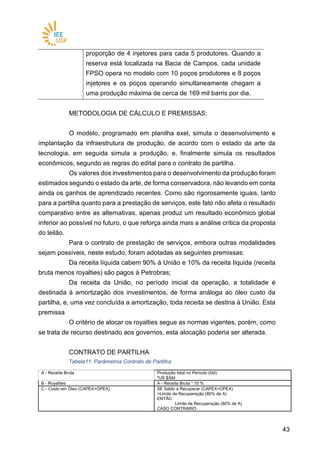 4343
proporção de 4 injetores para cada 5 produtores. Quando a
reserva está localizada na Bacia de Campos, cada unidade
FPSO opera no modelo com 10 poços produtores e 8 poços
injetores e os poços operando simultaneamente chegam a
uma produção máxima de cerca de 169 mil barris por dia.
METODOLOGIA DE CÁLCULO E PREMISSAS:
O modelo, programado em planilha exel, simula o desenvolvimento e
implantação da infraestrutura de produção, de acordo com o estado da arte da
tecnologia, em seguida simula a produção, e, finalmente simula os resultados
econômicos, segundo as regras do edital para o contrato de partilha.
Os valores dos investimentos para o desenvolvimento da produção foram
estimados segundo o estado da arte, de forma conservadora, não levando em conta
ainda os ganhos de aprendizado recentes. Como são rigorosamente iguais, tanto
para a partilha quanto para a prestação de serviços, este fato não afeta o resultado
comparativo entre as alternativas, apenas produz um resultado econômico global
inferior ao possível no futuro, o que reforça ainda mais a análise crítica da proposta
do leilão.
Para o contrato de prestação de serviços, embora outras modalidades
sejam possíveis, neste estudo, foram adotadas as seguintes premissas:
Da receita líquida cabem 90% à União e 10% da receita líquida (receita
bruta menos royalties) são pagos à Petrobras;
Da receita da União, no período inicial da operação, a totalidade é
destinada à amortização dos investimentos, de forma análoga ao óleo custo da
partilha, e, uma vez concluída a amortização, toda receita se destina à União. Esta
premissa
O critério de alocar os royalties segue as normas vigentes, porém, como
se trata de recurso destinado aos governos, esta alocação poderia ser alterada.
CONTRATO DE PARTILHA
Tabela11. Parâmetros Contrato de Partilha
A - Receita Bruta Produção total no Período (bbl)
*US $/bbl
B - Royalties A - Receita Bruta * 15 %
C - Custo em Óleo (CAPEX+OPEX) SE Saldo a Recuperar (CAPEX+OPEX)
>Limite de Recuperação (80% de A)
ENTÃO
Limite de Recuperação (80% de A)
CASO CONTRÁRIO
 