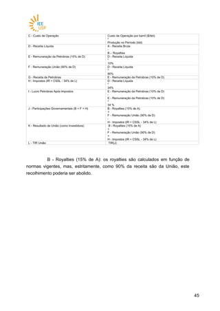 4545
C - Custo de Operação Custo de Operação por barril ($/bbl)
*
Produção no Período (bbl)
D - Receita Líquida A - Receita Bruta
-
B – Royalties
E - Remuneração da Petrobras (10% de D) D - Receita Líquida
*
10%
F - Remuneração União (90% de D) D - Receita Líquida
*
90%
G - Receita da Petrobras E - Remuneração da Petrobras (10% de D)
H - Impostos (IR + CSSL - 34% de L) D - Receita Líquida
*
34%
I - Lucro Petrobras Após Impostos E - Remuneração da Petrobras (10% de D)
-
E - Remuneração da Petrobras (10% de D)
*
34 %
J - Participações Governamentais (B + F + H) B - Royalties (15% de A)
+
F - Remuneração União (90% de D)
-
H - Impostos (IR + CSSL - 34% de L)
K - Resultado da União (como investidora) B - Royalties (15% de A)
+
F - Remuneração União (90% de D)
+
H - Impostos (IR + CSSL - 34% de L)
L - TIR União TIR(J)
B - Royalties (15% de A): os royalties são calculados em função de
normas vigentes, mas, estritamente, como 90% da receita são da União, este
recolhimento poderia ser abolido.
 