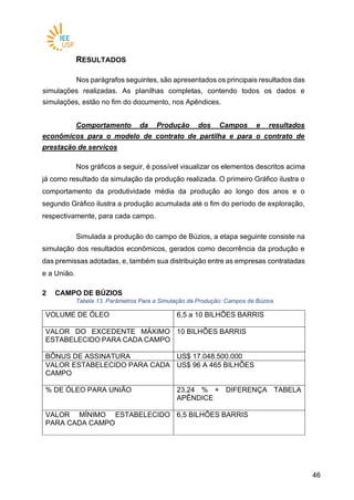 4646
RESULTADOS
Nos parágrafos seguintes, são apresentados os principais resultados das
simulações realizadas. As planilhas completas, contendo todos os dados e
simulações, estão no fim do documento, nos Apêndices.
Comportamento da Produção dos Campos e resultados
econômicos para o modelo de contrato de partilha e para o contrato de
prestação de serviços
Nos gráficos a seguir, é possível visualizar os elementos descritos acima
já como resultado da simulação da produção realizada. O primeiro Gráfico ilustra o
comportamento da produtividade média da produção ao longo dos anos e o
segundo Gráfico ilustra a produção acumulada até o fim do período de exploração,
respectivamente, para cada campo.
Simulada a produção do campo de Búzios, a etapa seguinte consiste na
simulação dos resultados econômicos, gerados como decorrência da produção e
das premissas adotadas, e, também sua distribuição entre as empresas contratadas
e a União.
2 CAMPO DE BÚZIOS
Tabela 13. Parâmetros Para a Simulação da Produção: Campos de Búzios
VOLUME DE ÓLEO 6,5 a 10 BILHÕES BARRIS
VALOR DO EXCEDENTE MÁXIMO
ESTABELECIDO PARA CADA CAMPO
10 BILHÕES BARRIS
BÔNUS DE ASSINATURA US$ 17.048.500.000
VALOR ESTABELECIDO PARA CADA
CAMPO
US$ 96 A 465 BILHÕES
% DE ÓLEO PARA UNIÃO 23,24 % + DIFERENÇA TABELA
APÊNDICE
VALOR MÍNIMO ESTABELECIDO
PARA CADA CAMPO
6,5 BILHÕES BARRIS
 