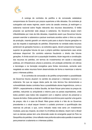 55
A outorga de contratos de partilha e de concessão estabelece
compromissos do Governo por prazos superiores a três décadas. Os contratos já
outorgados sob esses regimes, assim como da cessão onerosa, já restringem a
soberania nacional sobre fração relevante dos recursos descobertos. O leilão
proposto vai aprofundar este ataque à soberania. Os Governos atuais criam
inflexibilidades por mais de três décadas, impedindo assim que Governos futuros
possam exercitar a soberania e pactuar eventuais acordos sobre o ritmo ou cotas
de produção, visando garantir um retorno justo para a atual e futuras gerações no
que diz respeito à exploração do petróleo. Eticamente na verdade estes recursos
pertencem às gerações futuras e, se extraídos agora, devem proporcionar riqueza
superior às gerações futuras do que o próprio petróleo representaria caso ainda
estivesse disponível. Do contrário estamos fraudando o direito das futuras
gerações. A dívida social com a população brasileira, titular segundo a constituição
dos recursos do petróleo, em termos de investimentos em saúde e educação
públicas, em infraestrutura urbana e produtiva, em proteção ambiental, em ciência
e tecnologia e na transição energética para fontes renováveis, somente será
resgatada se estes recursos forem desenvolvidos de forma a maximizar o retorno
para o interesse público.
E os contratos de concessão e de partilha comprometem a possibilidade
de Governos futuros atuarem no sentido de preservar o interesse nacional e a
soberania. No que se segue desta parte da nota técnica fica demonstrada a
vulnerabilidade destes contratos face a possibilidade atores hegemônicos, como a
OPEP+, especialmente a Arábia Saudita, de fazer flutuar para baixo os preços do
petróleo, reduzindo ou aniquilando o retorno para os países exportadores, onde
todos perdem caso todos não cooperem com o objetivo comum de preservar a
riqueza de todos. Estes países têm resiliência econômica para suportar uma guerra
de preços; não é o caso do Brasil. Mais grave ainda é o fato de os Governos
precedentes e o atual sequer tiveram o cuidado promover a quantificação das
reservas do pré-sal, o que, como indicado nesta nota seria um investimento
modesto, para seu impacto, da ordem 5 a 6 bilhões de dólares. Assim nem o Brasil
nem os demais países tem uma dimensão exato do emergente papel do País na
Geopolítica do petróleo. Uma reflexão mais profunda sobre esta questão é essencial
para preservar a soberania e o interesse público.
 