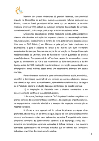 66
Nenhum dos países detentores de grandes reservas, com potencial
impacto na Geopolítica do petróleo, quando os recursos naturais pertencem ao
Estado, como no Brasil, promovem leilões deste tipo: ou exploram os recursos
mediante empresa 100% estatal, ou outorgam contratos de prestação de serviços,
quando necessário, como os propostos aqui em contraposição ao leilão.
Embora não seja objeto de análise nesta nota técnica, está na ordem do
dia uma reflexão sobre a atuação das empresas privadas no caso de exploração de
recursos naturais, especialmente o minério de ferro, pela Samarco (associação da
Vale com a BHP Billinton) em Mariana e pela própria Vale privatizada em
Brumadinho, e para o petróleo no Brasil e no mundo. Em 2011 ocorreram
exsudações de óleo por fissuras nos poços de perfuração do Campo Frade sob
responsabilidade da Chevron, fonte da mancha de 163 km quadrados de óleo na
superfície do mar. Em contraposição a Petrobras, depois de ter aprendido com as
lições do afundamento da P36 e dos vazamentos da Baía da Guanabara e do Rio
Iguaçu, antes de 2002, realização investimentos em prevenção e capacitação para
emergências, tendo mantido desde então um desempenho exemplar em escala
mundial.
Para o interesse nacional e para o desenvolvimento social, econômico,
científico e tecnológico nacional há um conjunto de pontos adicionais, apenas
mencionados aqui sem o aprofundamento, que decorrem diretamente da vantagem
de a Petrobrás operar a produção das áreas contratadas da cessão onerosa:
1.) A integração da Petrobrás com o sistema universitário e de
desenvolvimento científico e tecnológico brasileiro.
2) As operações de produção de O&G do pré-sal brasileiro englobam um
grande conjunto de conhecimentos geocientíficos , de projetos de engenharia naval,
de equipamentos, materiais, eletrônica e serviços de inspeção, manutenção e
reparos especiais.
3) Como a cena operacional do pré-sal localiza-se em águas ultra-
profundas, abaixo dos 2 km de lâmina d’água, depara-se com condições totalmente
novas – em termos mundiais - em todos estes aspectos. É especialmente nestes
ambientes limítrofes do conhecimento científico e da tecnologia sensu latu –
inclusive em tecnologias sensíveis, aplicadas à defesa nacional - que ocorrem
concretas oportunidades de inovação industrial que se refletirá nas atividades
industriais envolvidas de maneira muito positiva.
 