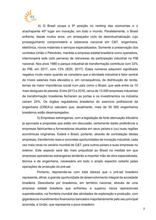 77
4) O Brasil ocupa a 9ª posição no ranking das economias e o
acachapante 40º lugar em inovação, em todo o mundo. Paralelamente, o Brasil
enfrenta, desde muitos anos, um ameaçador ciclo de desindustrialização cujo
prosseguimento comprometerá a soberania nacional em C&T, engenharia,
eletrônica, novos materiais e serviços especializados. Somente a preservação dos
contratos União x Petrobrás, mantida a empresa estatal brasileira como operadora,
interromperá este ciclo perverso de retrocesso da participação industrial no PIB
nacional. Nos anos 1980 o parque industrial de transformação contribuía com 33%
do PIB, em 2017, com 13% (IEDI, 2017). Estes números adquirem significado
negativo muito maior quando se considera que a atividade industrial é fator central
de níveis salariais mais elevados e, em consequência, de distribuição de renda,
temas da maior importância social num país como o Brasil, que está entre os 10
mais desiguais do planeta. Entre 2013 e 2016, cerca de 13.000 empresas industriais
de transformação brasileiras fecharam as portas e os investimentos na indústria
caíram 24%. Os órgãos reguladores brasileiros do exercício profissional da
engenharia (CREA’s) calculam que, atualmente, mais de 50 000 engenheiros
brasileiros estão desempregados.
5) Empresas estrangeiras, com a legislação de forte atenuação tributária
já aprovada e propostas que estão em discussão, certamente darão preferência a
empresas fabricantes e fornecedoras situadas em seus países e (ou) suas regiões
econômicas originárias. Estará o Brasil, portanto, através de contratação destas
empresas, transferindo reais e concretas oportunidades de inovação industrial, cada
vez mais raras no cenário mundial de C&T, para outros países e suas empresas no
exterior. Este aspecto será tão mais prejudicial ao Brasil na medida em que
empresas operadoras estrangeiras tenderão a importar mão de obra especializada,
técnica e de engenharia, necessária em todo o amplo espectro coberto pelas
operações de produção do pré-sal.
Portanto, depreende-se com total clareza que o pré-sal brasileiro
representa, afinal, a grande oportunidade de desenvolvimento integral da sociedade
brasileira. Descoberta por brasileiros, em território nacional, através de uma
empresa estatal brasileira que enfrentou e superou riscos operacionais
superelevados, na fronteira mundial das atividades de exploração e produção, com
gigantescos investimentos financeiros bancados majoritariamente pelo seu principal
acionista, a União, que representa o povo brasileiro.
 