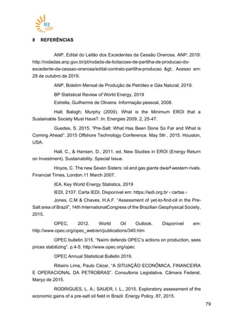 7979
8 REFERÊNCIAS
ANP, Edital do Leilão dos Excedentes da Cessão Onerosa. ANP. 2019:
http://rodadas.anp.gov.br/pt/rodada-de-licitacoes-de-partilha-de-producao-do-
excedente-da-cessao-onerosa/edital-contrato-partilha-producao >. Acesso em:
29 de outubro de 2019.
ANP, Boletim Mensal de Produção de Petróleo e Gás Natural, 2019.
BP Statistical Review of World Energy, 2019
Estrella, Guilherme de Oliveira. Informação pessoal, 2008.
Hall; Balogh; Murphy (2009). What is the Minimum EROI that a
Sustainable Society Must Have?. In: Energies 2009, 2, 25-47.
Guedes, S. 2015. “Pre-Salt: What Has Been Done So Far and What is
Coming Ahead”. 2015 Offshore Technology Conference. May 5th , 2015. Houston,
USA.
Hall, C., & Hansen, D., 2011. ed. New Studies in EROI (Energy Return
on Investment). Sustainability. Special Issue.
Hoyos, C. The new Seven Sisters: oil and gas giants dwarf western rivals.
Financial Times, London.11 March 2007.
IEA, Key World Energy Statistics, 2019
IEDI, 2107. Carta IEDI. Disponível em: https://iedi.org.br › cartas ›
Jones, C.M & Chaves, H.A.F. “Assessment of yet-to-find-oil in the Pre-
Salt area of Brazil”, 14th InternationalCongress of the Brazilian Geophysical Society,
2015.
OPEC, 2012. World Oil Outlook. Disponível em:
http://www.opec.org/opec_web/en/publications/340.htm
OPEC bulletin 3/15. “Naimi defends OPEC’s actions on production, sees
prices stabilizing”. p.4-5. http://www.opec.org/opec
OPEC Annual Statistical Bulletin 2019.
Ribeiro Lima, Paulo Cézar, “A SITUAÇÃO ECONÔMICA, FINANCEIRA
E OPERACIONAL DA PETROBRAS”. Consultoria Legislativa. Câmara Federal,
Março de 2015.
RODRIGUES, L. A.; SAUER, I. L., 2015. Exploratory assessment of the
economic gains of a pre-salt oil field in Brazil. Energy Policy, 87, 2015.
 