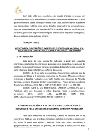 88
Com este leilão dos excedentes da cessão onerosa, a revogar um
contrato aprovado após exaustivas e completas avaliações de toda ordem, o atual
governo brasileiro passa ao largo de todos estes fatos, desconsidera e subestima
esta oportunidade histórica única para o Brasil se desenvolver de forma soberana,
segura e sustentável por todo este século XXI e transfere todos os benefícios que,
por direito, pertencem ao povo brasileiro para interesses de empresas estrangeiras,
de seus países e sociedades de origem.
PRIMEIRA PARTE
GEOPOLÍTICA DO PETRÓLEO, INTERESSE E SOBERANIA NACIONAL E A
NECESSIDADE DO CONTROLE SOBRE A PRODUÇÃO PELA UNIÃO
2. INTRODUÇÃO
Esta parte da nota técnica foi elaborada a partir das seguintes
referências, resultantes de esforços de pesquisa sobre geopolítica, hegemonia do
petróleo, mudanças climáticas e transição energética. Estas referências constituem
parte integrante desta nota técnica, na forma de anexos:
SAUER, I. L. O pré-sal e a geopolítica e hegemonia do petróleo face às
mudanças climáticas e à transição energética. In: Recursos Minerais no Brasil:
problemas e desafios / Adolpho José Melfi, Aroldo Misi, Diogenes de Almeida
Campos e Umberto Giuseppe Cordani (organizadores). – Rio de Janeiro: Academia
Brasileira de Ciências, 2016. 420 p. ISBN: 978-85-85761-40-0 v. , p. 316-330.
SAUER, ILDO L. and RODRIGUES, LARISSA ARAÚJO. Pré-sal e
Petrobras além dos discursos e mitos: disputas, riscos e desafios. Estud.
av. [online]. 2016, vol.30, n.88, pp.185-229. ISSN 0103-
4014. http://dx.doi.org/10.1590/s0103-40142016.30880014.
A DISPUTA GEOPOLÍTICA E ESTRATÉGICA PELO CONTROLE DOS
RECURSOS E PELO EXCEDENTE ECONÔMICO OU RENDA PETROLEIRA
Pelo pacto celebrado em Achnacarry, Castelo na Escócia, em 17 de
setembro de 1928, as sete grandes empresas de petróleo do mundo se associaram
em forma de cartel para definir o controle, entre elas, tanto volumétrica e
geograficamente, do mercado do petróleo, da produção à distribuição em todo
 